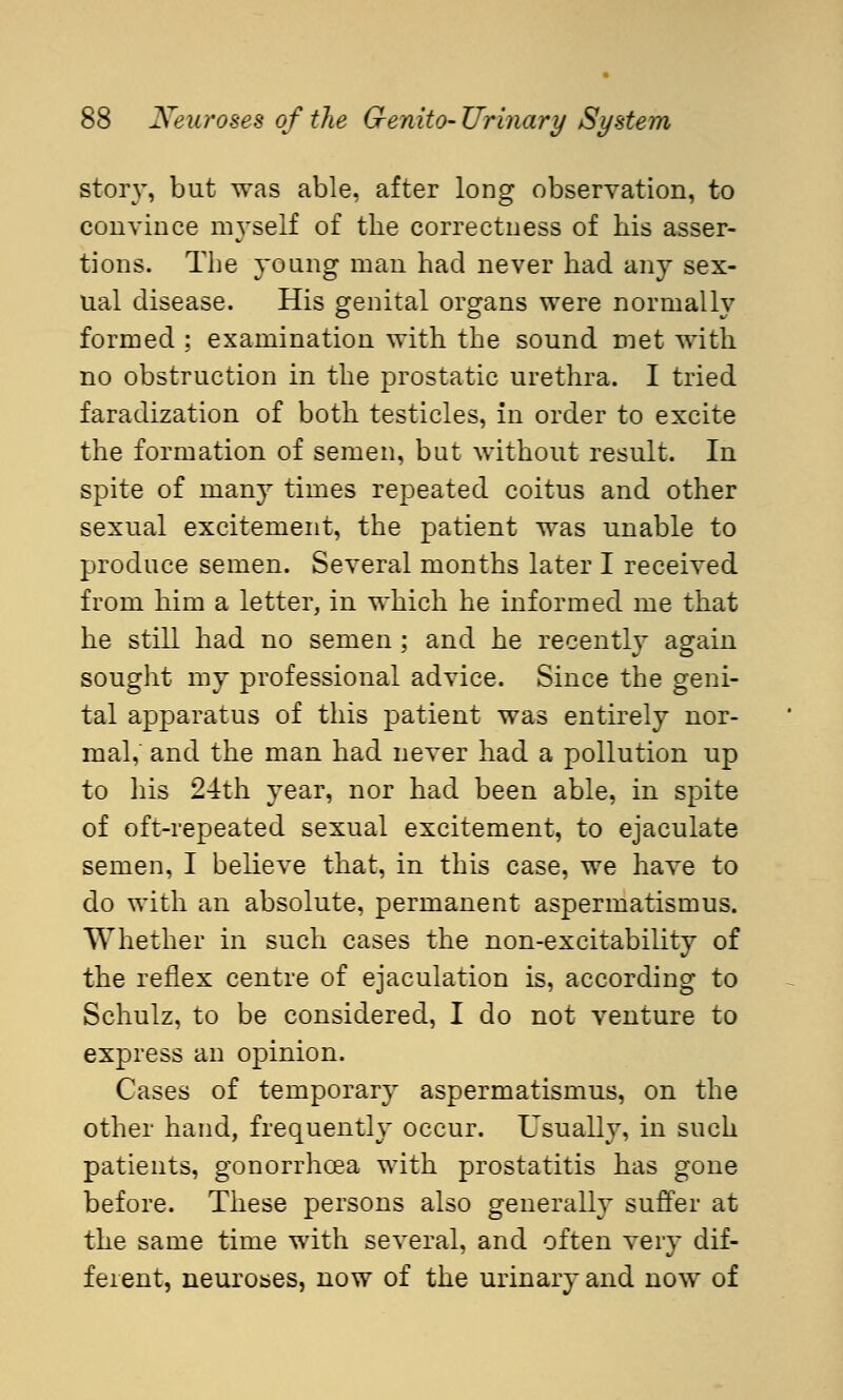 story, but was able, after long observation, to convince myself of the correctness of his asser- tions. The young man had never had any sex- ual disease. His genital organs were normally formed ; examination with the sound met with no obstruction in the prostatic urethra. I tried faradization of both testicles, in order to excite the formation of semen, but without result. In spite of many times repeated coitus and other sexual excitement, the patient was unable to produce semen. Several months later I received from him a letter, in which he informed me that he still had no semen ; and he recently again sought my professional advice. Since the geni- tal apparatus of this patient was entirely nor- mal,' and the man had never had a pollution up to his 24th year, nor had been able, in spite of oft-repeated sexual excitement, to ejaculate semen, I believe that, in this case, we have to do with an absolute, permanent aspermatismus. Whether in such cases the non-excitability of the reflex centre of ejaculation is, according to Schulz, to be considered, I do not venture to express an opinion. Cases of temporary aspermatismus, on the other hand, frequently occur. Usually, in such patients, gonorrhoea with prostatitis has gone before. These persons also generally suffer at the same time with several, and often very dif- ferent, neuroses, now of the urinary and now of