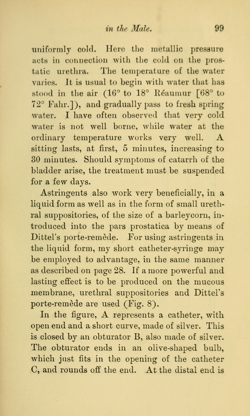 uniformly cold. Here tlie metallic pressure acts in connection with the cold on the pros- tatic urethra. The temperature of the water varies. It is usual to begin with water that has stood in the air (16° to 18° RCaumur [68° to 72° Fahr.]), and gradually pass to fresh spring water. I have often observed that very cold water is not well borne, while water at the ordinary temperature works very well. A sitting lasts, at first, 5 minutes, increasing to 30 minutes. Should symptoms of catarrh of the bladder arise, the treatment must be suspended for a few days. Astringents also work very beneficially, in a liquid form as well as in the form of small ureth- ral suppositories, of the size of a barleycorn, in- troduced into the pars prostatica by means of Dittel's porte-remede. For using astringents in the liquid form, my short catheter-syringe may be employed to advantage, in the same manner as described on page 28. If a more powerful and lasting effect is to be produced on the mucous membrane, urethral suppositories and Dittel's porte-remede are used (Fig. 8). In the figure, A represents a catheter, with open end and a short curve, made of silver. This is closed by an obturator B, also made of silver. The obturator ends in an olive-shaped bulb, which just fits in the opening of the catheter C, and rounds off the end. At the distal end is