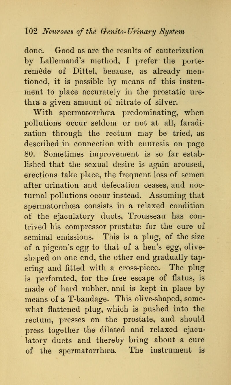 done. Good as are the results of cauterization by Lallemand's method, I prefer the porte- reraede of Dittel, because, as already men- tioned, it is possible by means of this instru- ment to place accurately in the prostatic ure- thra a given amount of nitrate of silver. With spermatorrhoea predominating, when pollutions occur seldom or not at all, faradi- zation through the rectum may be tried, as described in connection with enuresis on page 80. Sometimes improvement is so far estab- lished that the sexual desire is again aroused, erections take place, the frequent loss of semen after urination and defecation ceases, and noc- turnal pollutions occur instead. Assuming that spermatorrhoea consists in a relaxed condition of the ejaculatory ducts, Trousseau has con- trived his compressor prostatas for the cure of seminal emissions. This is a plug, of the size of a pigeon's egg to that of a hen's egg^ olive- shaped on one end, the other end gradually tap- ering and fitted with a cross-piece. The plug is perforated, for the free escape of flatus, is made of hard rubber, and is kept in place by means of a T-bandage. This olive-shaped, some- what flattened plug, which is pushed into the rectum, presses on the prostate, and should press together the dilated and relaxed ejacu- latory ducts and thereby bring about a cure of the spermatorrhoea. The instrument is