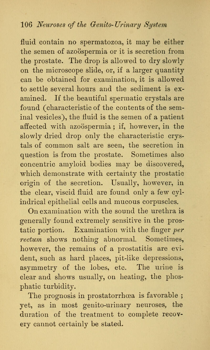 fluid contain no spermatozoa, it may be either the semen of azoospermia or it is secretion from the prostate. The drop is allowed to dry slowly on the microscope slide, or, if a larger quantity can be obtained for examination, it is allowed to settle several hours and the sediment is ex- amined. If the beautiful spermatic crystals are found (characteristic of the contents of the sem- inal vesicles), the fluid is the semen of a patient affected with azoospermia; if, however, in the slowly dried drop only the characteristic crys- tals of common salt are seen, the secretion in question is from the prostate. Sometimes also concentric amyloid bodies may be discovered, which demonstrate with certainty the prostatic origin of the secretion. Usually, however, in the clear, viscid fluid are found only a few cyl- indrical epithelial cells and mucous corpuscles. On examination with the sound the urethra is generally found extremely sensitive in the pros- tatic portion. Examination with the finger per rectum shows nothing abnormal. Sometimes, however, the remains of a prostatitis are evi- dent, such as hard places, pit-like depressions, asymmetry of the lobes, etc. The urine is clear and shows usually, on heating, the phos- phatic turbidity. The prognosis in prostatorrhcea is favorable ; yet, as in most genito-urinary neuroses, the duration of the treatment to complete recov- ery cannot certainly be stated.