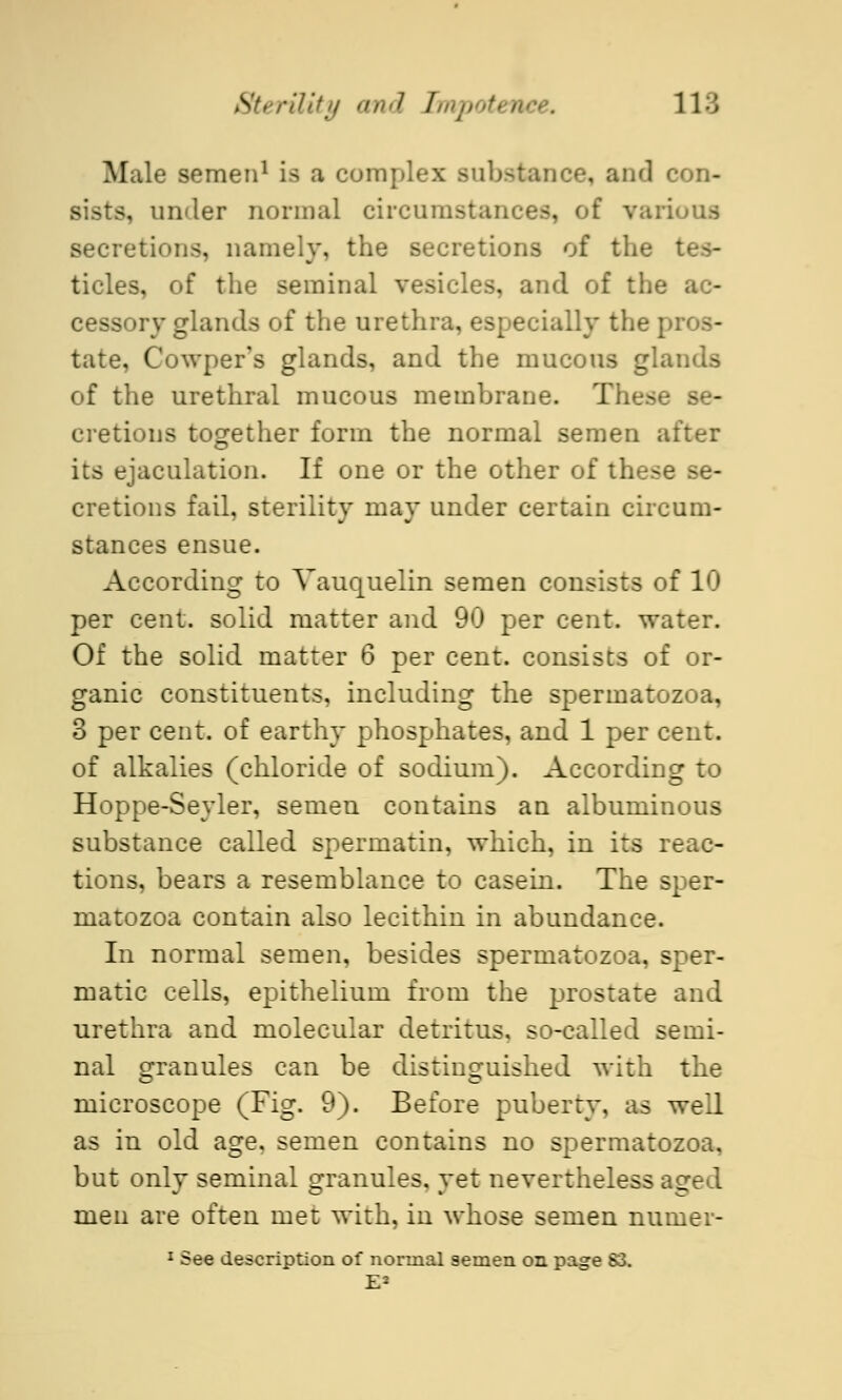 Male semen1 is a complex substance, and con- j, under normal circumstances, of various secretions, namely, the secretions of the tides, of the seminal vesicles, and of the ac- cessory glands of the urethra, especially the | täte, Cowper's glands, and the mucous glands of the urethral mucous membrane. These se- cretions together form the normal semen after its ejaculation. If one or the other of these se- cretions fail, sterility may under certain circum- stances ensue. According to Vauquelin semen consists of 10 per cent, solid matter and 90 per cent, water. Of the solid matter 6 per cent, consists of or- ganic constituents, including the spermatozoa, 3 per cent, of earthy phosphates, and 1 per cent, of alkalies (chloride of sodium). According to Hoppe-Seyler, semen contains an albuminous substance called spermatin, which, in its reac- tions, bears a resemblance to casein. The sper- matozoa contain also lecithin in abundance. In normal semen, besides spermatozoa, sper- matic cells, epithelium from the prostate and urethra and molecular detritus, so-called semi- nal granules can be distinguished with the microscope (Fig. 9). Before puberty, as well as in old age, semen contains no spermatozoa, but only seminal granules, yet nevertheless aged men are often met with, in whose semen numer- 1 See description of normal semen on page S3.
