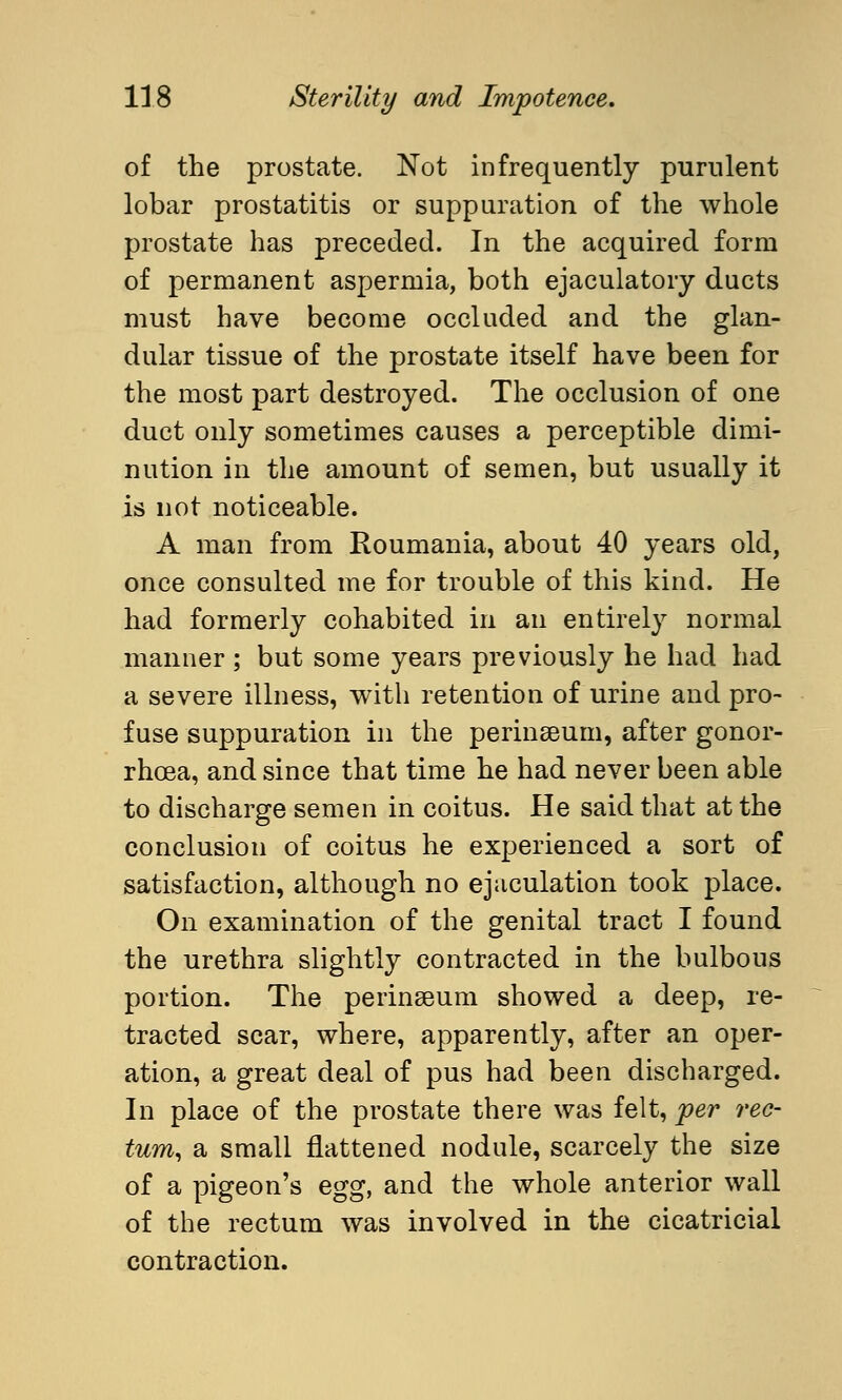 of the prostate. Not infrequently purulent lobar prostatitis or suppuration of the whole prostate has preceded. In the acquired form of permanent aspermia, both ejaculatory ducts must have become occluded and the glan- dular tissue of the prostate itself have been for the most part destroyed. The occlusion of one duct only sometimes causes a perceptible dimi- nution in the amount of semen, but usually it is not noticeable. A man from Roumania, about 40 years old, once consulted me for trouble of this kind. He had formerly cohabited in an entirely normal manner ; but some years previously he had had a severe illness, with retention of urine and pro- fuse suppuration in the perinseum, after gonor- rhoea, and since that time he had never been able to discharge semen in coitus. He said that at the conclusion of coitus he experienced a sort of satisfaction, although no ejaculation took place. On examination of the genital tract I found the urethra slightly contracted in the bulbous portion. The perinseum showed a deep, re- tracted scar, where, apparently, after an oper- ation, a great deal of pus had been discharged. In place of the prostate there was felt, per rec- tum, a small flattened nodule, scarcely the size of a pigeon's egg, and the whole anterior wall of the rectum was involved in the cicatricial contraction.