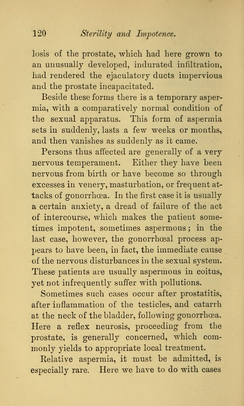 losis of the prostate, which had here grown to an unusually developed, indurated infiltration, had rendered the ejaculatory ducts impervious and the prostate incapacitated. Beside these forms there is a temporary asper- mia, with a comparatively normal condition of the sexual apparatus. This form of aspermia sets in suddenly, lasts a few weeks or months, and then vanishes as suddenly as it came. Persons thus affected are generally of a very nervous temperament. Either they have been nervous from birth or have become so through excesses in venery, masturbation, or frequent at- tacks of gonorrhoea. In the first case it is usually a certain anxiety, a dread of failure of the act of intercourse, which makes the patient some- times impotent, sometimes aspermous; in the last case, however, the gonorrhceal process ap- jjears to have been, in fact, the immediate cause of the nervous disturbances in the sexual system. These patients are usually aspermous in coitus, yet not infrequently suffer with pollutions. Sometimes such cases occur after prostatitis, after inflammation of the testicles, and catarrh at the neck of the bladder, following gonorrhoea. Here a reflex neurosis, proceeding from the prostate, is generally concerned, which com- monly yields to appropriate local treatment. Relative aspermia, it must be admitted, is especially rare. Here we have to do with cases