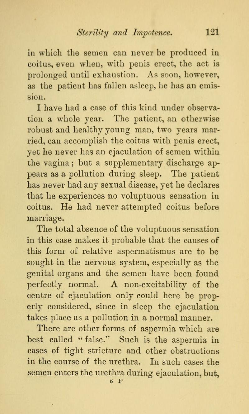 in which the semen can never be produced in coitus, even when, with penis erect, the act is prolonged until exhaustion. As soon, however, as the patient has fallen asleep, he has an emis- sion. I have had a case of this kind under observa- tion a whole year. The patient, an otherwise robust and healthy young man, two years mar- ried, can accomplish the coitus with penis erect, yet he never has an ejaculation of semen within the vagina; but a supplementary discharge ap- pears as a pollution during sleep. The patient has never had any sexual disease, yet he declares that he experiences no voluptuous sensation in coitus. He had never attempted coitus before marriage. The total absence of the voluptuous sensation in this case makes it probable that the causes of this form of relative aspermatismus are to be sought in the nervous system, especially as the genital organs and the semen have been found perfectly normal. A non-excitability of the centre of ejaculation only could here be prop- erly considered, since in sleep the ejaculation takes place as a pollution in a normal manner. There are other forms of aspermia which are best called false. Such is the aspermia in cases of tight stricture and other obstructions in the course of the urethra. In such cases the semen enters the urethra during ejaculation, but,