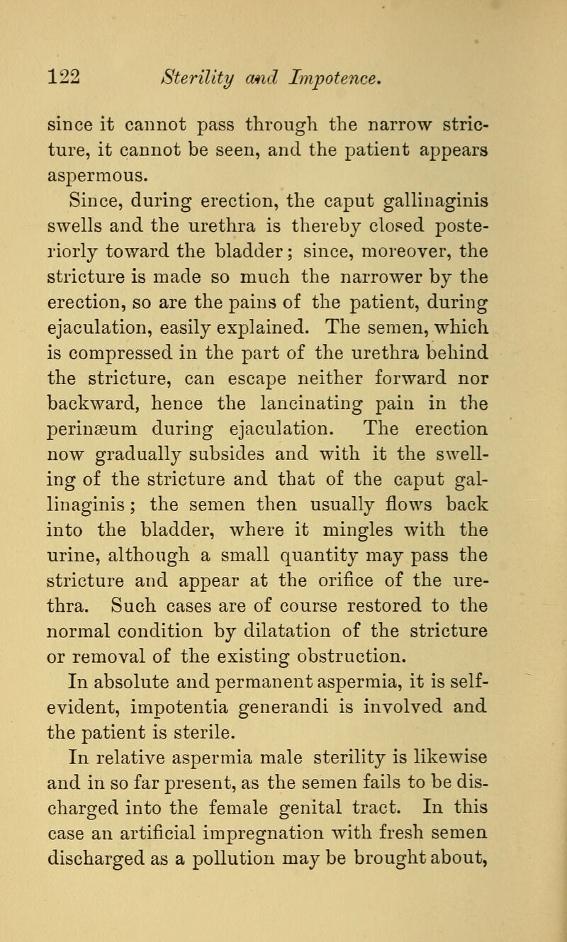 since it cannot pass through the narrow stric- ture, it cannot be seen, and the patient appears aspermous. Since, during erection, the caput gallinaginis swells and the urethra is thereby closed poste- riorly toward the bladder; since, moreover, the stricture is made so much the narrower by the erection, so are the pains of the patient, during ejaculation, easily explained. The semen, which is compressed in the part of the urethra behind the stricture, can escape neither forward nor backward, hence the lancinating pain in the perinaBum during ejaculation. The erection now gradually subsides and with it the swell- ing of the stricture and that of the caput gal- linaginis ; the semen then usually flows back into the bladder, where it mingles with the urine, although a small quantity may pass the stricture and appear at the orifice of the ure- thra. Such cases are of course restored to the normal condition by dilatation of the stricture or removal of the existing obstruction. In absolute and permanent aspermia, it is self- evident, impotentia generandi is involved and the patient is sterile. In relative aspermia male sterility is likewise and in so far present, as the semen fails to be dis- charged into the female genital tract. In this case an artificial impregnation with fresh semen discharged as a pollution may be brought about,