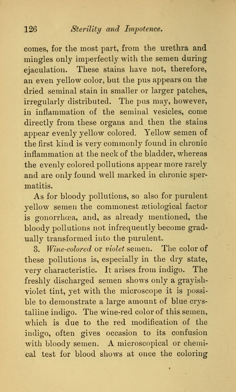 comes, for the most part, from the urethra and mingles only imperfectly with the semen during ejaculation. These stains have not, therefore, an even yellow color, but the pus appears on the dried seminal stain in smaller or larger patches, irregularly distributed. The pus may, however, in inflammation of the seminal vesicles, come directly from these organs and then the stains appear evenly yellow colored. Yellow semen of the first kind is very commonly found in chronic inflammation at the neck of the bladder, whereas the evenly colored pollutions appear more rarely and are only found well marked in chronic sper- matids. As for bloody pollutions, so also for purulent yellow semen the commonest setiological factor is gonorrhoea, and, as already mentioned, the bloody pollutions not infrequently become grad- ually transformed into the purulent. 3. Wine-colored or violet semen. The color of these pollutions is, especially in the dry state, very characteristic. It arises from indigo. The freshly discharged semen shows only a grayish- violet tint, yet with the microscope it is possi- ble to demonstrate a large amount of blue crys- talline indigo. The wine-red color of this semen, which is due to the red modification of the indigo, often gives occasion to its confusion with bloody semen, A microscopical or chemi- cal test for blood shows at once the coloring
