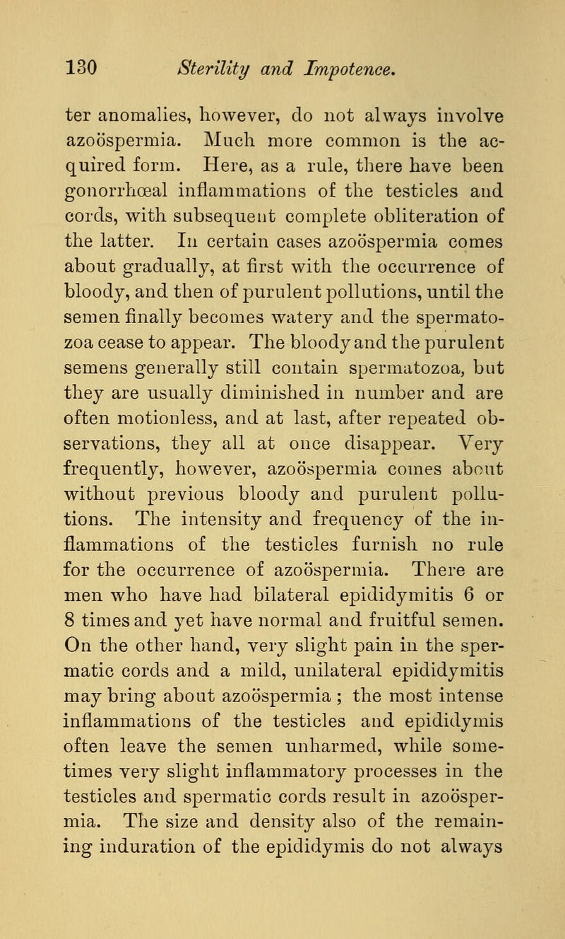ter anomalies, however, do not always involve azoospermia. Much more common is the ac- quired form. Here, as a rule, there have been gonorrhoeal inflammations of the testicles and cords, with subsequent complete obliteration of the latter. In certain cases azoospermia comes about gradually, at first with the occurrence of bloody, and then of purulent pollutions, until the semen finally becomes watery and the spermato- zoa cease to appear. The bloody and the purulent semens generally still contain spermatozoa, but they are usually diminished in number and are often motionless, and at last, after repeated ob- servations, they all at once disappear. Very frequently, however, azoospermia comes about without previous bloody and purulent pollu- tions. The intensity and frequency of the in- flammations of the testicles furnish no rule for the occurrence of azoospermia. There are men who have had bilateral epididymitis 6 or 8 times and yet have normal and fruitful semen. On the other hand, very slight pain in the sper- matic cords and a mild, unilateral epididymitis may bring about azoospermia ; the most intense inflammations of the testicles and epididymis often leave the semen unharmed, while some- times very slight inflammatory processes in the testicles and spermatic cords result in azoosper- mia. The size and density also of the remain- ing induration of the epididymis do not always