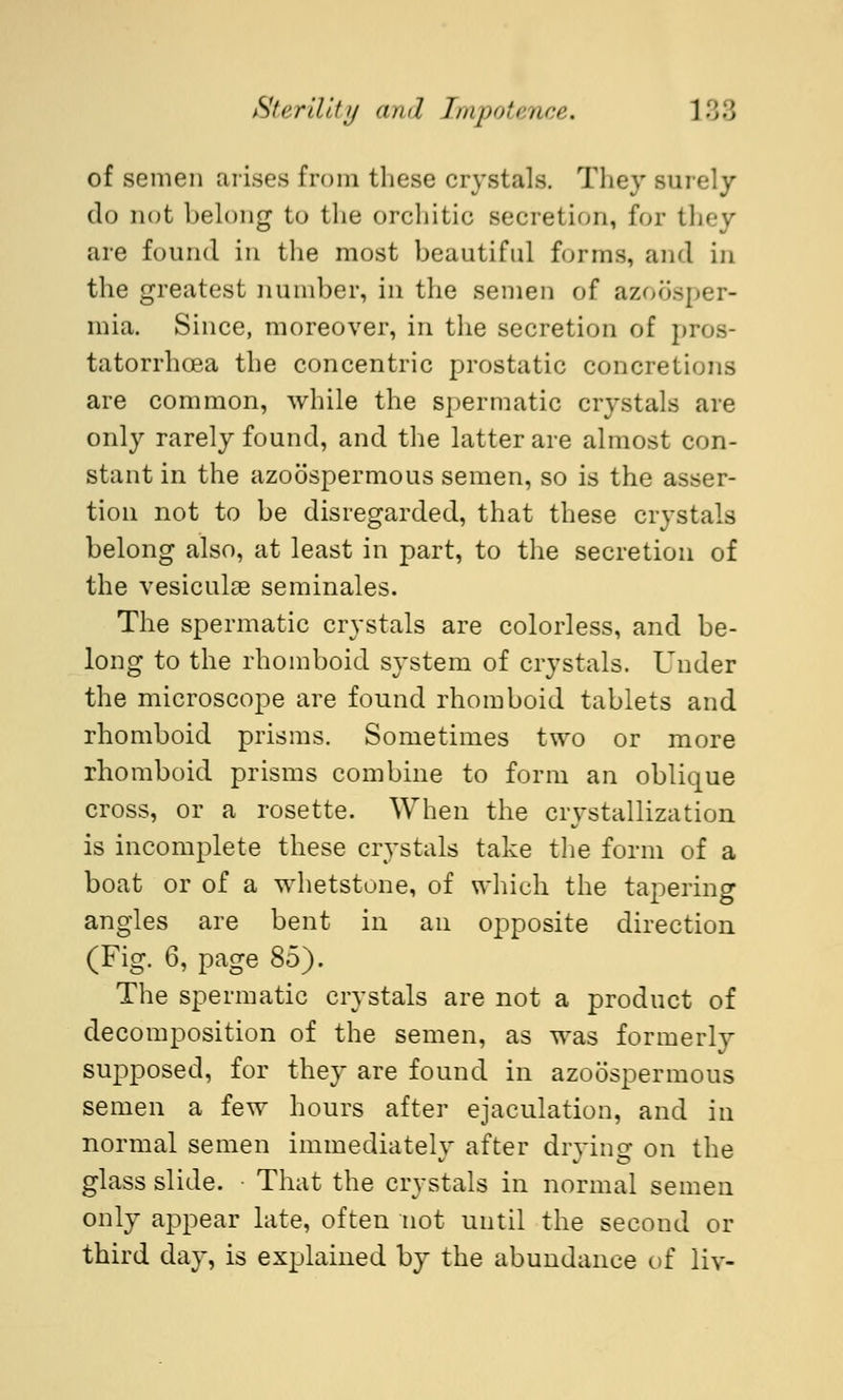 of semen arises from these crystals. They surely do not belong to the orchitio secretion, for they are found in the most beautiful forms, and in the greatest number, in the semen of azoosper- mia. Since, moreover, in the secretion of ] tatorrhoea the concentric prostatic concretions are common, while the spermatic crystals are only rarely found, and the latter are almost con- stant in the azoöspermous semen, so is the asser- tion not to be disregarded, that these crystals belong also, at least in part, to the secretion of the vesiculae seminales. The spermatic crystals are colorless, and be- long to the rhomboid system of crystals. Under the microscope are found rhomboid tablets and rhomboid prisms. Sometimes two or more rhomboid prisms combine to form an oblique cross, or a rosette. When the crystallization is incomplete these crystals take the form of a boat or of a whetstone, of which the tapering angles are bent in an opposite direction (Fig. 6, page 85). The spermatic crystals are not a product of decomposition of the semen, as was formerly supposed, for they are found in azoöspermous semen a few hours after ejaculation, and in normal semen immediately after drying on the glass slide. That the crystals in normal semen only appear late, often not until the second or third day, is explained by the abundance of liv-