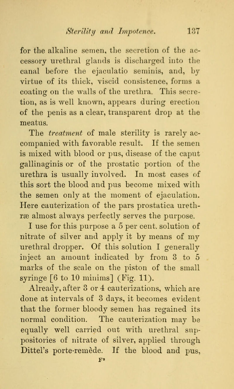 for the alkaline semen, the secretion of the ac- cessory urethral glands is discharged into the canal before the ejacnlatio 8eminis, and, by virtue of its thick, viscid consistence, forms a coating on the walls of the urethra. This secre- tion, as is well known, appears during erection of the penis as a clear, transparent drop at the meatus. The treatment of male sterility is rarely ac- companied with favorable result. If the semen is mixed with blood or pus, disease of the caput gallinaginis or of the prostatic portion of the urethra is usually involved. In most cases of this sort the blood and pus become mixed with the semen only at the moment of ejaculation. Here cauterization of the pars prostatica ureth- rse almost always perfectly serves the purpose. I use for this purpose a 5 per cent, solution of nitrate of silver and apply it by means of my urethral dropper. Of this solution I generally inject an amount indicated by from 3 to 5 marks of the scale on the piston of the small syringe [6 to 10 minims] (Fig. 11). Already, after 3 or 4 cauterizations, which are done at intervals of 3 days, it becomes evident that the former bloody semen has regained its normal condition. The cauterization may be equally well carried out with urethral sup- positories of nitrate of silver, applied through Dittel's porte-remede. If the blood and pus, pa