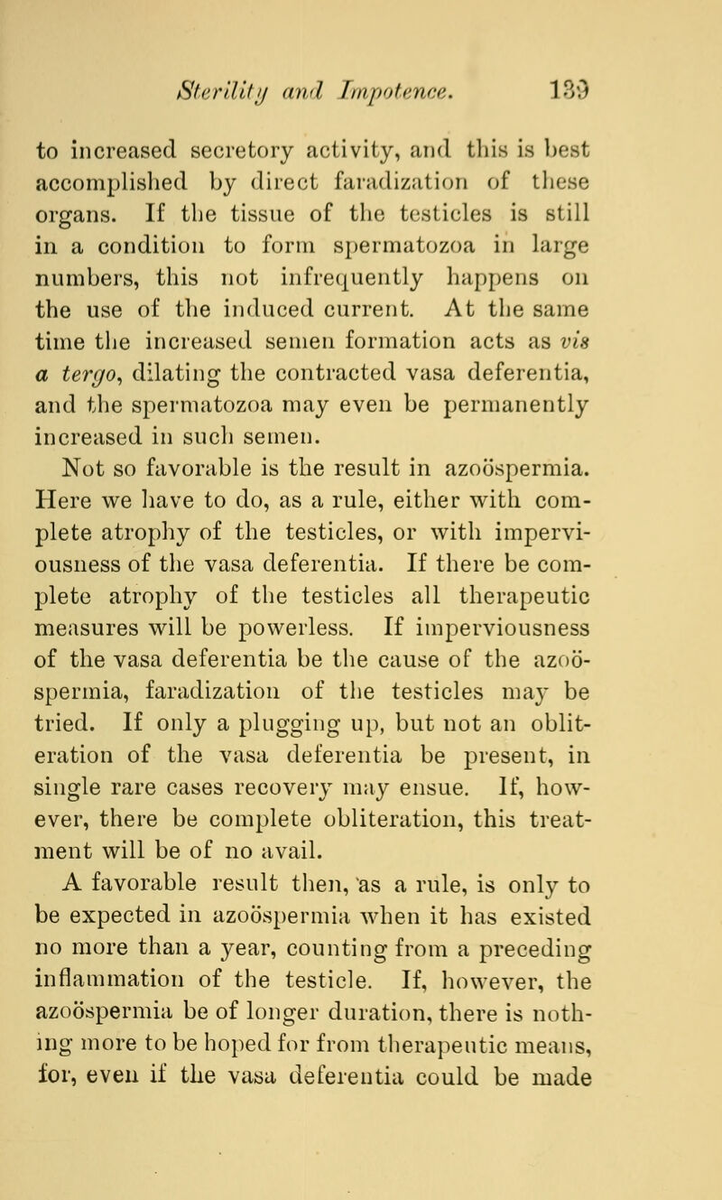 to increased secretory activity, and this is best accomplished by direct faradization of these organs. If the tissue of the testicles is still in a condition to form spermatozoa in large numbers, this not infrequently happens on the use of the induced current. At the same time the increased semen formation acts as vis a tergo, dilating the contracted vasa deferentia, and the spermatozoa may even be permanently increased in such semen. Not so favorable is the result in azoospermia. Here we have to do, as a rule, either with com- plete atrophy of the testicles, or with impervi- ousness of the vasa deferentia. If there be com- plete atrophy of the testicles all therapeutic measures will be powerless. If imperviousness of the vasa deferentia be the cause of the azoo- spermia, faradization of the testicles may be tried. If only a plugging up, but not an oblit- eration of the vasa deferentia be present, in single rare cases recovery may ensue. If, how- ever, there be complete obliteration, this treat- ment will be of no avail. A favorable result then, vas a rule, is only to be expected in azoospermia when it has existed no more than a year, counting from a preceding inflammation of the testicle. If, however, the azoospermia be of longer duration, there is noth- ing more to be hoped for from therapeutic means, for, even if the vasa deferentia could be made