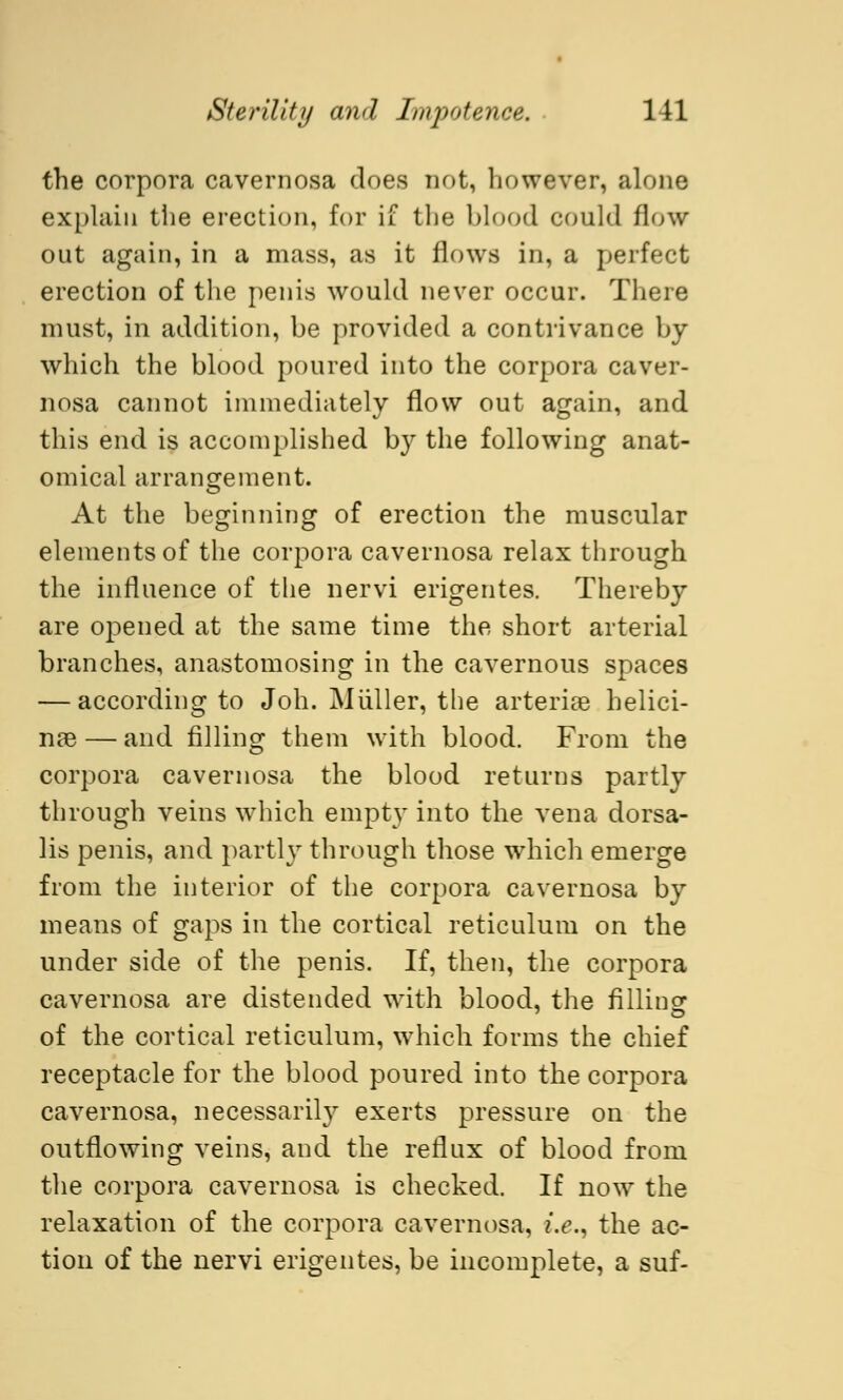 the corpora cavernosa does not, however, alone explain the erection, for if the blood could flow out again, in a mass, as it flows in, a perfect erection of the penis would never occur. There must, in addition, be provided a contrivance by which the blood poured into the corpora caver- nosa cannot immediately flow out again, and this end is accomplished by the following anat- omical arrangement. At the beginning of erection the muscular elements of the corpora cavernosa relax through the influence of the nervi erigentes. Thereby are opened at the same time the short arterial branches, anastomosing in the cavernous spaces — according to Joh. Müller, the arterise helici- nas — and filling them with blood. From the corpora cavernosa the blood returns partly through veins which empty into the vena dorsa- lis penis, and partly through those which emerge from the interior of the corpora cavernosa by means of gaps in the cortical reticulum on the under side of the penis. If, then, the corpora cavernosa are distended with blood, the filling of the cortical reticulum, which forms the chief receptacle for the blood poured into the corpora cavernosa, necessarily exerts pressure on the outflowing veins, and the reflux of blood from the corpora cavernosa is checked. If now the relaxation of the corpora cavernosa, i.e., the ac- tion of the nervi erigentes, be incomplete, a suf-