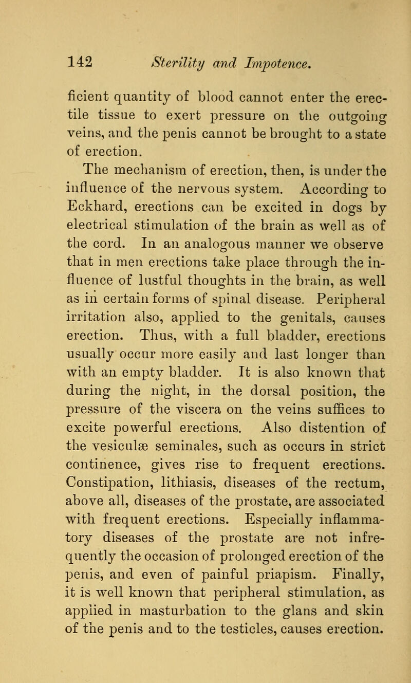 ncient quantity of blood cannot enter the erec- tile tissue to exert pressure on the outgoing veins, and the penis cannot be brought to a state of erection. The mechanism of erection, then, is under the influence of the nervous system. According to Eckhard, erections can be excited in dogs by electrical stimulation of the brain as well as of the cord. In an analogous manner we observe that in men erections take place through the in- fluence of lustful thoughts in the brain, as well as in certain forms of spinal disease. Peripheral irritation also, applied to the genitals, causes erection. Thus, with a full bladder, erections usually occur more easily and last longer than with an empty bladder. It is also known that during the night, in the dorsal position, the pressure of the viscera on the veins suffices to excite powerful erections. Also distention of the vesiculse seminales, such as occurs in strict continence, gives rise to frequent erections. Constipation, lithiasis, diseases of the rectum, above all, diseases of the prostate, are associated with frequent erections. Especially inflamma- tory diseases of the prostate are not infre- quently the occasion of prolonged erection of the penis, and even of painful priapism. Finally, it is well known that peripheral stimulation, as applied in masturbation to the glans and skin of the penis and to the testicles, causes erection.