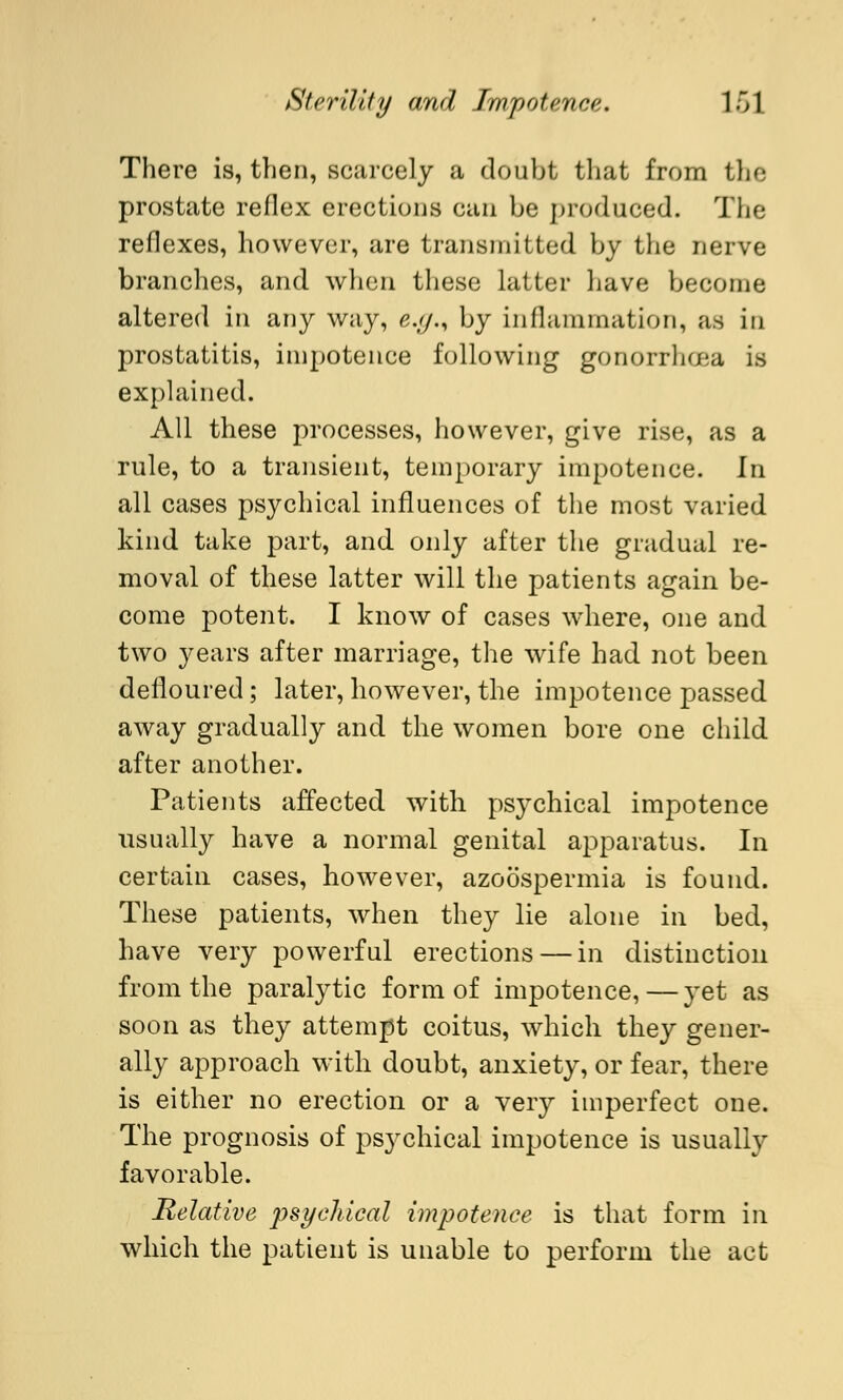 There is, then, scarcely a doubt that from the prostate reflex erections can be produced. The reflexes, however, are transmitted by the nerve branches, and when those latter have become altered in any way, e.g.% by inflammation, as in prostatitis, impotence following gonorrhoea is explained. All these processes, however, give rise, as a rule, to a transient, temporary impotence. In all cases psychical influences of the most varied kind take part, and only after the gradual re- moval of these latter will the patients again be- come potent. I know of cases where, one and two years after marriage, the wife had not been defloured; later, however, the impotence passed away gradually and the women bore one child after another. Patients affected with psychical impotence usually have a normal genital apparatus. In certain cases, however, azoospermia is found. These patients, when they lie alone in bed, have very powerful erections — in distinction from the paralytic form of impotence, — yet as soon as they attempt coitus, which they gener- ally approach with doubt, anxiety, or fear, there is either no erection or a very imperfect one. The prognosis of psychical impotence is usually favorable. Relative psychical impotence is that form in which the patient is unable to perform the act