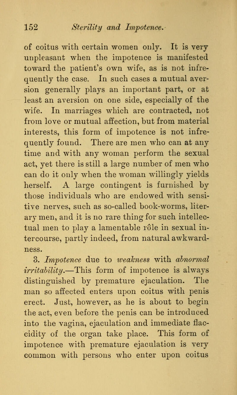 of coitus with certain women only. It is very unpleasant when the impotence is manifested toward the patient's own wife, as is not infre- quently the case. In such cases a mutual aver- sion generally plays an important part, or at least an aversion on one side, especially of the wife. In marriages which are contracted, not from love or mutual affection, but from material interests, this form of impotence is not infre- quently found. There are men who can at any time and with any woman perform the sexual act, yet there is still a large number of men who can do it only when the woman willingly yields herself. A large contingent is furnished by those individuals who are endowed with sensi- tive nerves, such as so-called book-worms, liter- ary men, and it is no rare thing for such intellec- tual men to play a lamentable role in sexual in- tercourse, partly indeed, from natural awkward- ness. 3. Impotence due to weakness with abnormal irritability.—This form of impotence is always distinguished by premature ejaculation. The man so affected enters upon coitus with penis erect. Just, however, as he is about to begin the act, even before the penis can be introduced into the vagina, ejaculation and immediate flac- cidity of the organ take place. This form of impotence with premature ejaculation is very common with persons who enter upon coitus