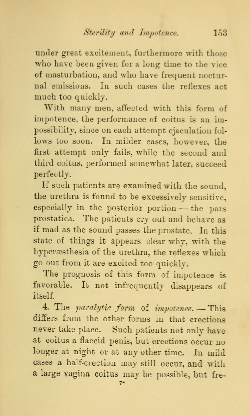 under great excitement, furthermore with tl who have been given for a lung time to the vice of masturbation, and who have frequent noctur- nal emissions. In such cases the reflexes act much too quickly. With many men, affected with this form of impotence, the performance of coitus is an im- possibility, since on each attempt ejaculation fol- lows too soon. In milder eases, however, the first attempt only fails, while the second and third coitus, performed somewhat later, succeed perfectly. If such patients are examined with the sound, the urethra is found to be excessively sensitive, especially in the posterior portion — the pars prostatic^. The patients cry out and behave as if mad as the sound passes the prostate. In this state of things it appears clear why, with the hyperesthesia of the urethra, the reflexes which go out from it are excited too quickly. The prognosis of this form of impotence is favorable. It not infrequently disappears of itself. 4. The paralytic form of impotence. — This differs from the other forms in that erections never take place. Such patients not only have at coitus a flaccid penis, but erections occur no longer at night or at any other time. In mild cases a half-erection may still occur, and with a large vagina coitus may be possible, but fre-