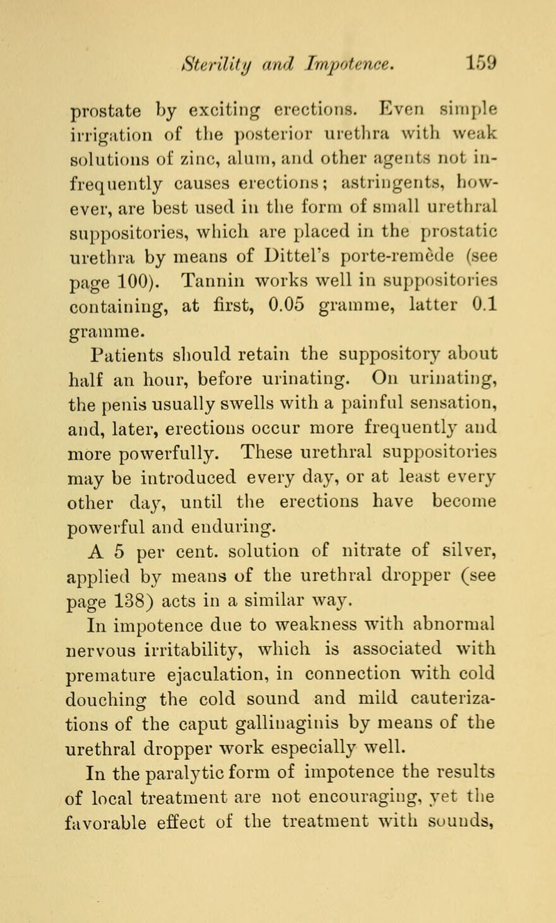 prostate by exciting erections. Even simple irrigation of the posterior urethra with weak solutions of zinc, alum, and other agents not in- frequently causes erections; astringents, how- ever, are best used in the form of small urethral suppositories, which are placed in the prostatic urethra by means of Dittel's porte-remede (see page 100). Tannin works well in suppositories containing, at first, 0.05 gramme, latter 0.1 gramme. Patients should retain the suppository about half an hour, before urinating. On urinating, the penis usually swells with a painful sensation, and, later, erections occur more frequently and more powerfully. These urethral suppositories may be introduced every day, or at least every other day, until the erections have become powerful and enduring. A 5 per cent, solution of nitrate of silver, applied by means of the urethral dropper (see page 138) acts in a similar way. In impotence due to weakness with abnormal nervous irritability, which is associated with premature ejaculation, in connection with cold douching the cold sound and mild cauteriza- tions of the caput gallinaginis by means of the urethral dropper work especially well. In the paralytic form of impotence the results of local treatment are not encouraging, yet the favorable effect of the treatment with sounds,