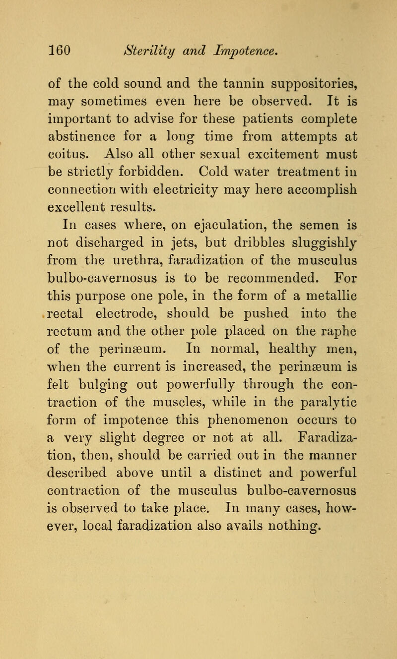 of the cold sound and the tannin suppositories, may sometimes even here be observed. It is important to advise for these patients complete abstinence for a long time from attempts at coitus. Also all other sexual excitement must be strictly forbidden. Cold water treatment in connection with electricity may here accomplish excellent results. In cases where, on ejaculation, the semen is not discharged in jets, but dribbles sluggishly from the urethra, faradization of the musculus bulbo-cavernosus is to be recommended. For this purpose one pole, in the form of a metallic rectal electrode, should be pushed into the rectum and the other pole placed on the raphe of the perineum. In normal, healthy men, when the current is increased, the perinseum is felt bulging out powerfully through the con- traction of the muscles, while in the paralytic form of impotence this phenomenon occurs to a very slight degree or not at all. Faradiza- tion, then, should be carried out in the manner described above until a distinct and powerful contraction of the musculus bulbo-cavernosus is observed to take place. In many cases, how- ever, local faradization also avails nothing.