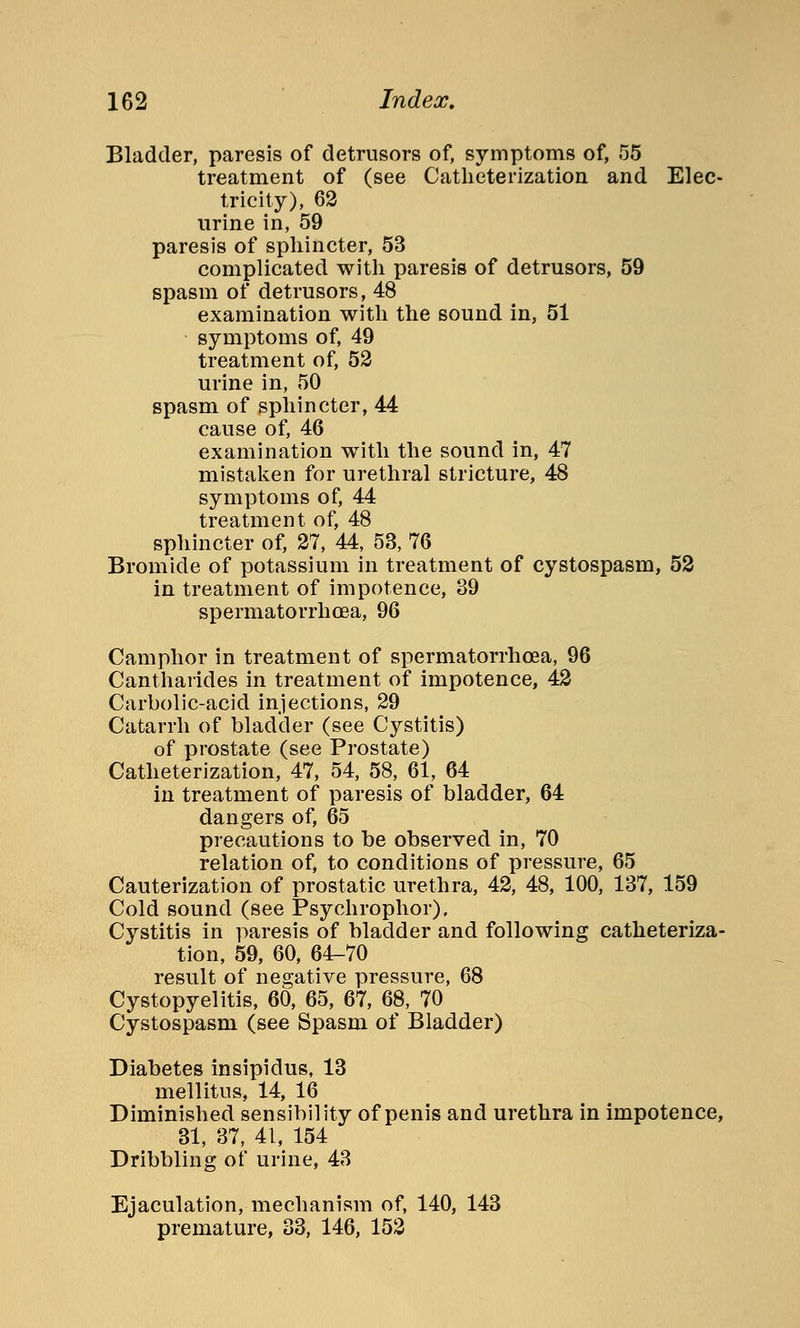 Bladder, paresis of detrusors of, symptoms of, 55 treatment of (see Catheterization and Elec- tricity), 62 urine in, 59 paresis of sphincter, 53 complicated with paresis of detrusors, 59 spasm of detrusors, 48 examination with the sound in, 51 symptoms of, 49 treatment of, 52 urine in, 50 spasm of sphincter, 44 cause of, 46 examination with the sound in, 47 mistaken for urethral stricture, 48 symptoms of, 44 treatment of, 48 sphincter of, 27, 44, 53, 76 Bromide of potassium in treatment of cystospasm, 52 in treatment of impotence, 39 spermatorrhoea, 96 Camphor in treatment of spermatorrhoea, 96 Cantharides in treatment of impotence, 42 Carbolic-acid injections, 29 Catarrh of bladder (see Cystitis) of prostate (see Prostate) Catheterization, 47, 54, 58, 61, 64 in treatment of paresis of bladder, 64 dangers of, 65 precautions to be observed in, 70 relation of, to conditions of pressure, 65 Cauterization of prostatic urethra, 42, 48, 100, 137, 159 Cold sound (see Psychrophor). Cystitis in paresis of bladder and following catheteriza- tion, 59, 60, 64-70 result of negative pressure, 68 Cystopyelitis, 60, 65, 67, 68, 70 Cystospasm (see Spasm of Bladder) Diabetes insipidus, 13 mellitus, 14, 16 Diminished sensibility of penis and urethra in impotence, 31, 37, 41, 154 Dribbling of urine, 43 Ejaculation, mechanism of, 140, 143 premature, 33, 146, 152