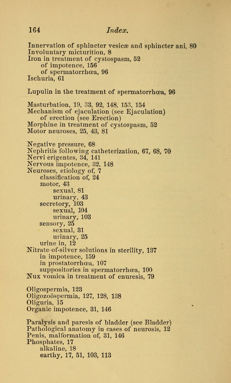 Innervation of sphincter vesicae and sphincter ani, 80 Involuntary micturition, 8 Iron in treatment of cystospasm, 52 of impotence, 156 of spermatorrhoea, 96 Ischuria, 61 Lupulin in the treatment of spermatorrhoea, 96 Masturbation, 19, 33, 92, 148, 153, 154 Mechanism of ejaculation (see Ejaculation) of erection (see Erection) Morphine in treatment of cystospasm, 52 Motor neuroses, 25, 43, 81 Negative pressure, 68 Nephritis following catheterization, 67, 68, 70 Nervi erigentes, 34, 141 Nervous impotence, 32, 148 Neuroses, etiology of, 7 classification of, 24 motor, 43 sexual, 81 urinary, 43 secretory, 103 sexual, 104 urinary, 103 sensory, 25 sexual, 31 urinary, 25 urine in, 12 Nitrate-of-silver solutions in sterility, 137 in impotence, 159 in prostatorrhoea, 107 suppositories in spermatorrhoea, 100 Nux vomica in treatment of enuresis, 79 Oligospermia, 123 Oligozoöspermia, 127, 128, 138 Oliguria, 15 Organic impotence, 31, 146 Paralysis and paresis of bladder (see Bladder) Pathological anatomy in cases of neurosis, 12 Penis, malformation of, 31, 146 Phosphates, 17 alkaline, 18 earthy, 17, 51, 103, 113