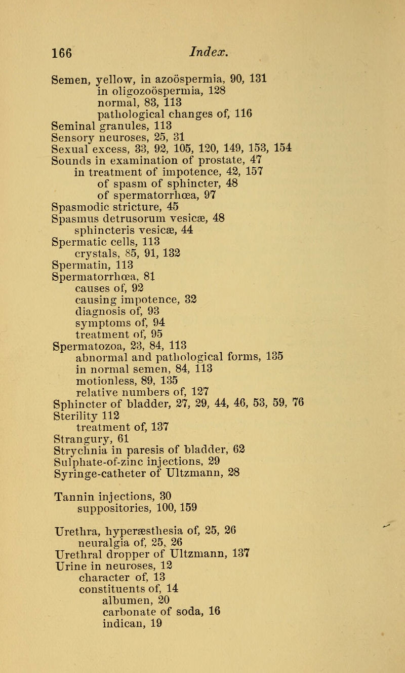 Semen, yellow, in azoospermia, 90, 131 in olisozoöspermia, 128 normal, 83, 113 pathological changes of, 116 Seminal granules, 113 Sensory neuroses, 25, 31 Sexual excess, 33, 92, 105, 120, 149, 153, 154 Sounds in examination of prostate, 47 in treatment of impotence, 42, 157 of spasm of sphincter, 48 of spermatorrhoea, 97 Spasmodic stricture, 45 Spasmus detrusorum vesicae, 48 sphincteris vesicas, 44 Spermatic cells, 113 crystals, 85, 91, 132 Spermatin, 113 Spermatorrhoea, 81 causes of, 92 causing impotence, 32 diagnosis of, 93 symptoms of, 94 treatment of, 95 Spermatozoa, 23, 84, 113 abnormal and pathological forms, 135 in normal semen, 84, 113 motionless, 89, 135 relative numbers of, 127 Sphincter of bladder, 27, 29, 44, 46, 53, 59, 76 Sterility 112 treatment of, 137 Strangury, 61 Strychnia in paresis of bladder, 62 Sulphate-of-zinc injections, 29 Syringe-catheter of Ultzmann, 28 Tannin injections, 30 suppositories, 100,159 Urethra, hypersesthesia of, 25, 26 neuralgia of, 25, 26 Urethral dropper of Ultzmann, 137 Urine in neuroses, 12 character of, 13 constituents of, 14 albumen, 20 carbonate of soda, 16 indican, 19