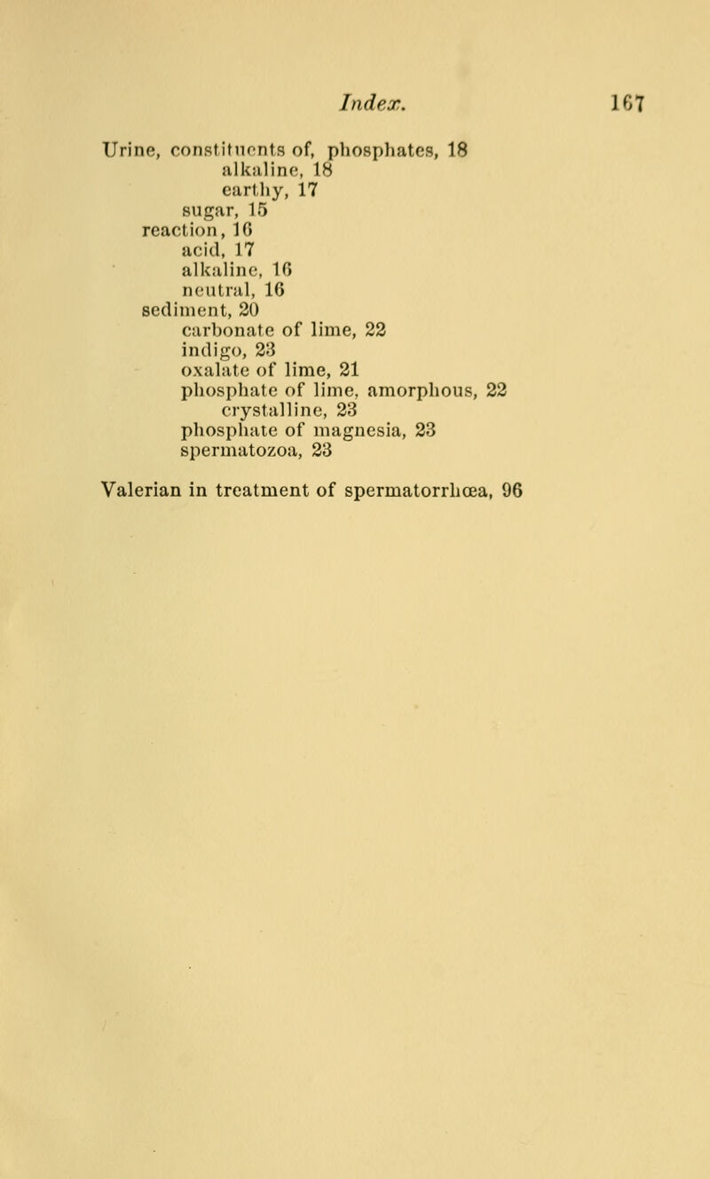 Index. 1 6 7 Urine, constituents of, phosphates, 18 alkaline, IS earthy, 17 sugar, 15 reaction, IG acid, 17 alkaline, 10 neutral, 16 sediment, 20 carbonate of lime, 22 indigo, 23 oxalate of lime, 21 phosphate of lime, amorphous, 22 crystalline, 23 phosphate of magnesia, 23 spermatozoa, 23 Valerian in treatment of spermatorrhoea, 96