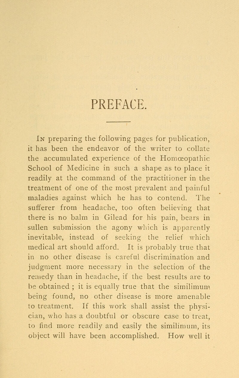 PREFACE. In preparing the following pages for publication, it has been the endeavor of the writer to collate the accumulated experience of the Homoeopathic School of Medicine in such a shape as to place it readily at the command of the practitioner in the treatment of one of the most prevalent and painful maladies against which he has to contend. The sufferer from headache, too often believing that there is no balm in Gilead for his pain, bears in sullen submission the agony which is apparently inevitable, instead of seeking the relief v/hich medical art should afford. It is probably true that in no other disease is careful discrimination and judgment more necessary in the selection of the remedy than in headache, if the best results are to be obtained ; it is equally true that the similimum. being found, no other disease is more amenable to treatment. If this work shall assist the physi- cian, who has a doubtful or obscure case to treat, to find more readily and easily the similimum, its object will have been accomplished. How well it