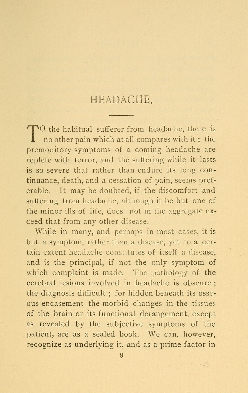 HEADACHE. TO the habitual sufferer from headache, there is no other pain which at all compares with it ; the premonitory symptoms of a coming headache are replete with terror, and the suffering while it lasts is so severe that rather than endure its long con- tinuance, death, and a cessation of pain, seems pref- erable. It may be doubted, if the discomfort and suffering from headache, although it be but one of the minor ills of life, does not in the aggregate ex- ceed that from any other disease. While in many, and perhaps in most cases, it is but a symptom, rather than a disease, yet to a cer- tain extent headache constitutes of itself a disease, and is the principal, if not the only symptom of which complaint is made. Tl^ie pathology of the cerebral lesions involved in headache is obscure ; the diagnosis difficult ; for hidden beneath its osse- ous encasement the morbid changes in the tissues of the brain or its functional derangement, except as revealed by the subjective symptoms of the patient, are as a sealed book. We can, however, recognize as underlying it, and as a prime factor in