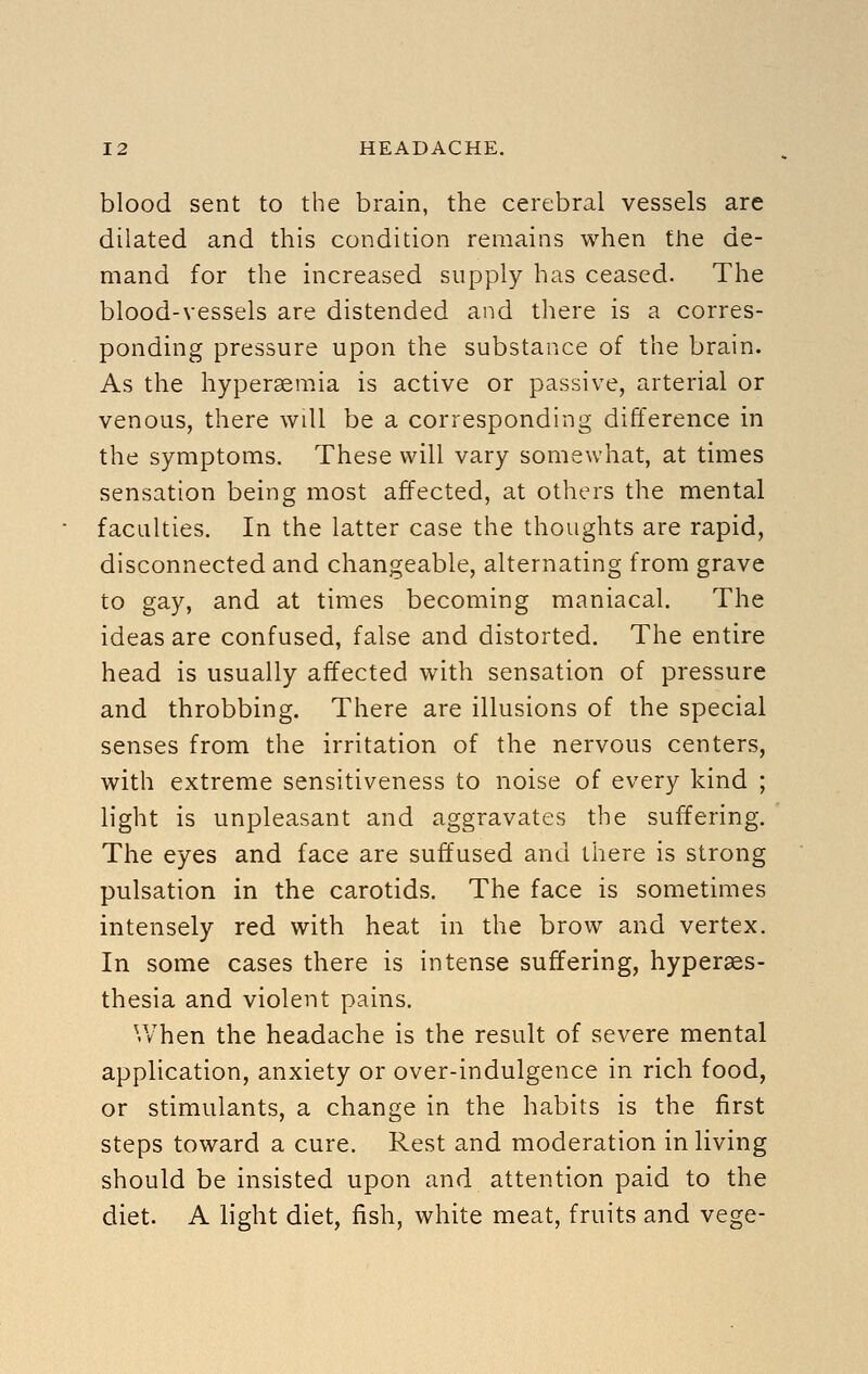 blood sent to the brain, the cerebral vessels are dilated and this condition remains when the de- mand for the increased supply has ceased. The blood-vessels are distended and there is a corres- ponding pressure upon the substance of the brain. As the hypersemia is active or passive, arterial or venous, there will be a corresponding difference in the symptoms. These will vary somewhat, at times sensation being most affected, at others the mental faculties. In the latter case the thoughts are rapid, disconnected and changeable, alternating from grave to gay, and at times becoming maniacal. The ideas are confused, false and distorted. The entire head is usually affected with sensation of pressure and throbbing. There are illusions of the special senses from the irritation of the nervous centers, with extreme sensitiveness to noise of every kind ; light is unpleasant and aggravates the suffering. The eyes and face are suffused and there is strong pulsation in the carotids. The face is sometimes intensely red with heat in the brow and vertex. In some cases there is intense suffering, hyperaes- thesia and violent pains. When the headache is the result of severe mental application, anxiety or over-indulgence in rich food, or stimulants, a change in the habits is the first steps toward a cure. Rest and moderation in living should be insisted upon and attention paid to the diet. A light diet, fish, white meat, fruits and vege-