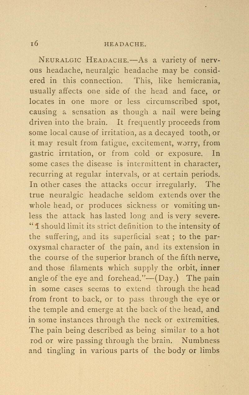 Neuralgic Headache.—As a variety of nerv- ous headache, neuralgic headache may be consid- ered in this connection. This, Uke hemicrania, usually affects one side of the head and face, or locates in one more or less circumscribed spot, causing a sensation as though a nail were being driven into the brain. It frequently proceeds from some local cause of irritation, as a decayed tooth, or it may result from fatigue, excitement, worry, from gastric irritation, or from cold or exposure. In some cases the disease is intermittent in character, recurring at regular intervals, or at certain periods. In other cases the attacks occur irregularly. The true neuralgic headache seldom extends over the whole head, or produces sickness or vomiting un- less the attack has lasted long and is very severe.  l should limit its strict definition to the intensity of the suffering, and its superficial seat ; to the par- oxysmal character of the pain, and its extension in the course of the superior branch of the fifth nerve, and those filaments which supply the orbit, inner angle of the eye and forehead.—(Day.) The pain in some cases seems to extend through the head from front to back, or to pass through the eye or the temple and emerge at the back of the head, and in some instances through the neck or extremities. The pain being described as being similar to a hot rod or wire passing through the brain. Numbness and tingling in various parts of the body or limbs