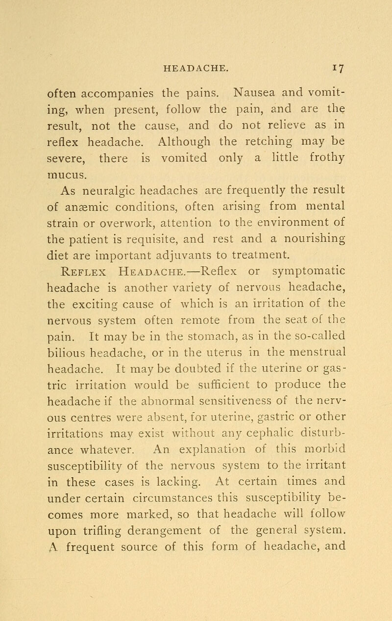 often accompanies the pains. Nausea and vomit- ing, when present, follow the pain, and are the result, not the cause, and do not relieve as in reflex headache. Although the retching may be severe, there is vomited only a little frothy mucus. As neuralgic headaches are frequently the result of anaemic conditions, often arising from mental strain or overwork, attention to the environment of the patient is requisite, and rest and a nourishing diet are important adjuvants to treatment. Reflex Headache.—Reflex or symptomatic headache is another variety of nervous headache, the exciting cause of which is an irritation of the nervous system often remote from the seat of the pain. It may be in the stomach, as in the so-called bilious headache, or in the uterus in the menstrual headache. It may be doubted if the uterine or gas- tric irritation would be sufficient to produce the headache if the abnormal sensitiveness of the nerv- ous centres were absent, for uterine, gastric or other irritations may exist without any cephalic disturb- ance whatever. An explanation of this morbid susceptibility of the nervous system to the irritant in these cases is lacking. At certain times and under certain circumstances this susceptibility be- comes more marked, so that headache will follow upon trifling derangement of the general system. A frequent source of this form of headache, and