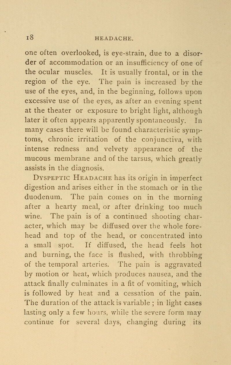 one often overlooked, is eye-strain, due to a disor- der of accommodation or an insufficiency of one of the ocular muscles. It is usually frontal, or in the region of the eye. The pain is increased by the use of the eyes, and, in the beginning, follows upon excessive use of the eyes, as after an evening spent at the theater or exposure to bright light, although later it often appears apparently spontaneously. In many cases there will be found characteristic symp- toms, chronic irritation of the conjunctiva, with intense redness and velvety appearance of the mucous membrane and of the tarsus, which greatly assists in the diagnosis. Dyspeptic Headache has its origin in imperfect digestion and arises either in the stomach or in the duodenum. The pain comes on in the morning after a hearty meal, or after drinking too much wine. The pain is of a continued shooting char- acter, which may be diffused over the whole fore- head and top of the head, or concentrated into a small spot. If diffused, the head feels hot and burning, the face is flushed, with throbbing of the temporal arteries. The pain is aggravated by motion or heat, which produces nausea, and the attack finally culminates in a fit of vomiting, which is followed by heat and a cessation of the pain. The duration of the attack is variable ; in light cases lasting only a few hours, while the severe form may continue for several days, changing during its