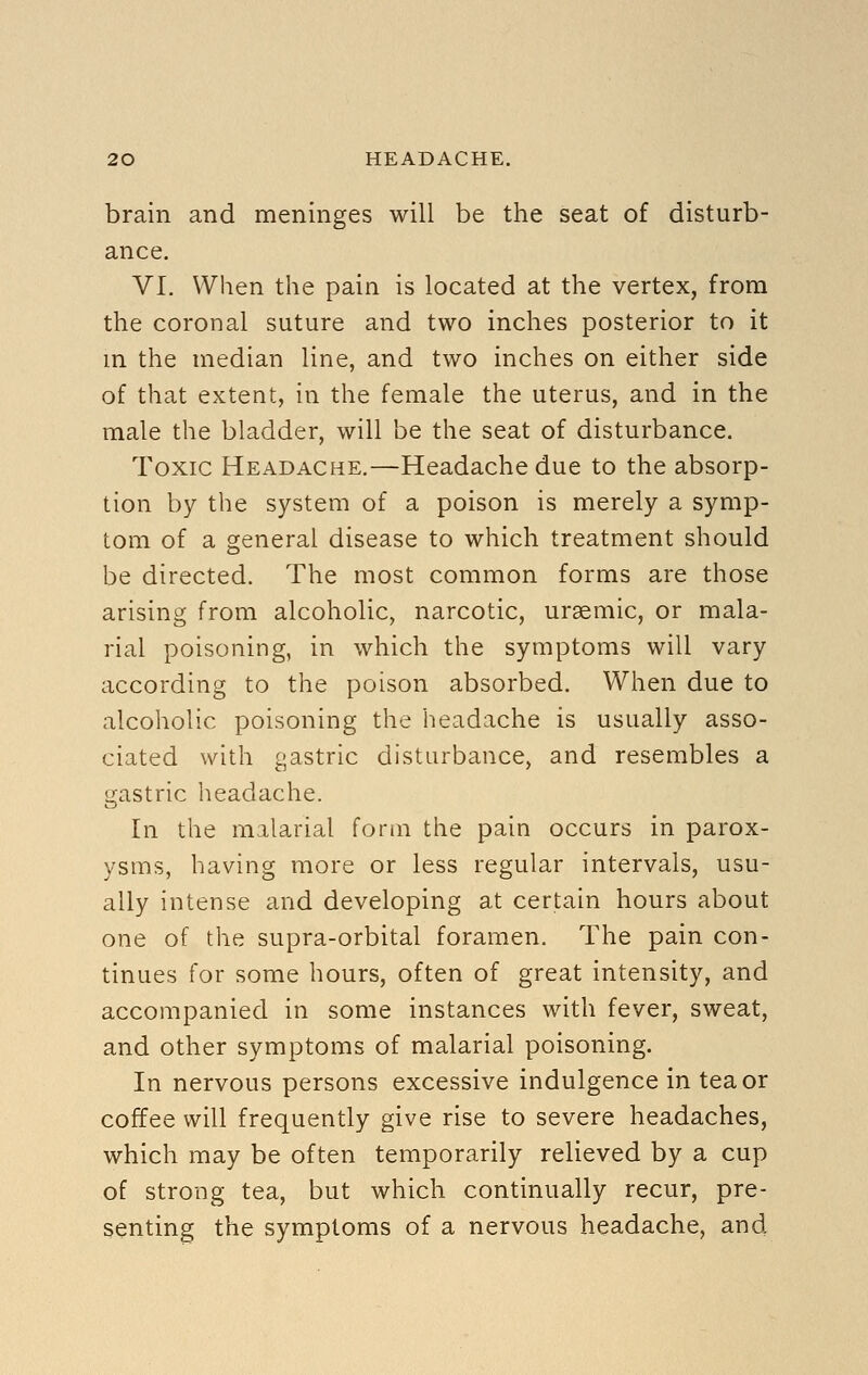 brain and meninges will be the seat of disturb- ance. VI. When the pain is located at the vertex, from the coronal suture and two inches posterior to it m the median line, and two inches on either side of that extent, in the female the uterus, and in the male the bladder, will be the seat of disturbance. Toxic Headache.—Headache due to the absorp- tion by the system of a poison is merely a symp- tom of a general disease to which treatment should be directed. The most common forms are those arising from alcoholic, narcotic, ursemic, or mala- rial poisoning, in which the symptoms will vary according to the poison absorbed. When due to alcoholic poisoning the headache is usually asso- ciated with gastric disturbance, and resembles a gastric lieadache. In the malarial form the pain occurs in parox- ysms, having more or less regular intervals, usu- ally intense and developing at certain hours about one of the supra-orbital foramen. The pain con- tinues for some hours, often of great intensity, and accompanied in some instances with fever, sweat, and other symptoms of malarial poisoning. In nervous persons excessive indulgence in tea or coffee will frequently give rise to severe headaches, which may be often temporarily relieved by a cup of strong tea, but which continually recur, pre- senting the symptoms of a nervous headache, and