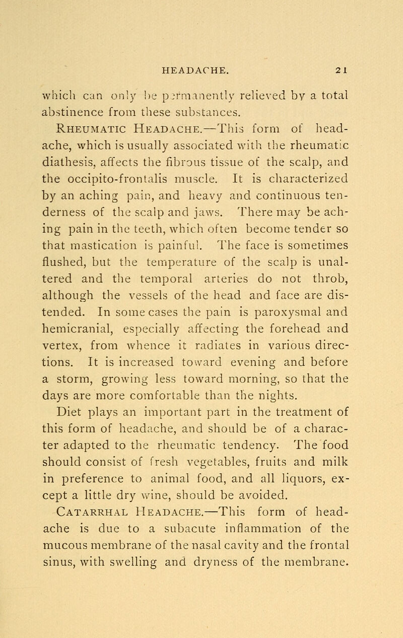 which can only he permanently relieved by a total abstinence from these substances. Rheumatic Headache.—This form of head- ache, which is usually associated with the rheumatic diathesis, affects the fibrous tissue of the scalp, and the occipito-frontalis muscle. It is characterized by an aching pain, and heavy and continuous ten- derness of the scalp and jaws. There may be ach- ing pain in the teeth, which often become tender so that mastication is painful. The face is sometimes flushed, but the temperature of the scalp is unal- tered and the temporal arteries do not throb, although the vessels of the head and face are dis- tended. In some cases the pain is paroxysmal and hemicranial, especially affecting the forehead and vertex, from whence it radiates in various direc- tions. It is increased toward evening and before a storm, growing less toward morning, so that the days are more comfortable than the nights. Diet plays an important part in the treatment of this form of headache, and should be of a charac- ter adapted to the rheumatic tendency. The food should consist of fresh vegetables, fruits and milk in preference to animal food, and all liquors, ex- cept a little dry v/ine, should be avoided. Catarrhal Headache.—This form of head- ache is due to a subacute inflammation of the mucous membrane of the nasal cavity and the frontal sinus, with swelling and dryness of the membrane.