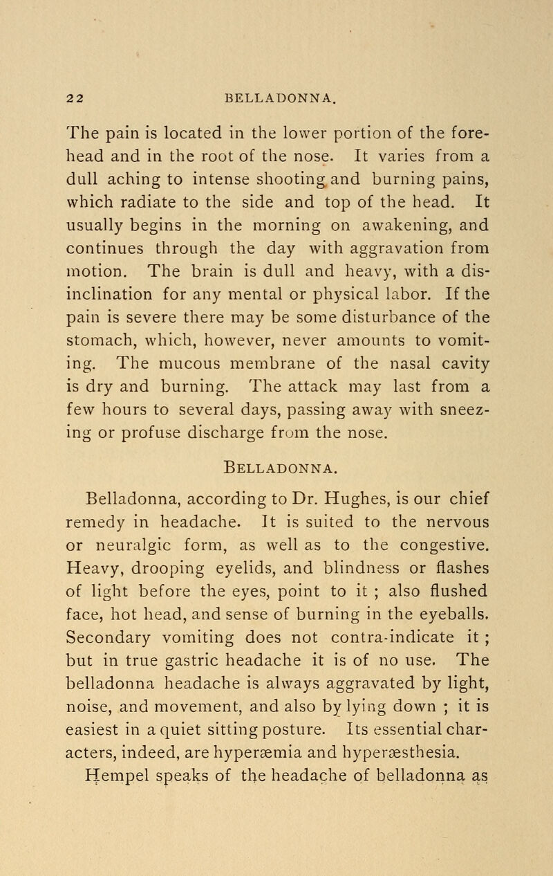 The pain is located in the lower portion of the fore- head and in the root of the nose. It varies from a dull aching to intense shooting and burning pains, which radiate to the side and top of the head. It usually begins in the morning on awakening, and continues through the day with aggravation from motion. The brain is dull and heavy, with a dis- inclination for any mental or physical labor. If the pain is severe there may be some disturbance of the stomach, which, however, never amounts to vomit- ing. The mucous membrane of the nasal cavity is dry and burning. The attack may last from a few hours to several days, passing away with sneez- ing or profuse discharge frum the nose. Belladonna. Belladonna, according to Dr. Hughes, is our chief remedy in headache. It is suited to the nervous or neuralgic form, as well as to the congestive. Heavy, drooping eyelids, and blindness or flashes of light before the eyes, point to it ; also flushed face, hot head, and sense of burning in the eyeballs. Secondary vomiting does not contra-indicate it ; but in true gastric headache it is of no use. The belladonna headache is always aggravated by light, noise, and movement, and also by lying down ; it is easiest in a quiet sitting posture. Its essential char- acters, indeed, are hypersemia and hyperaesthesia. Hempel speaks of the headache of belladonna as