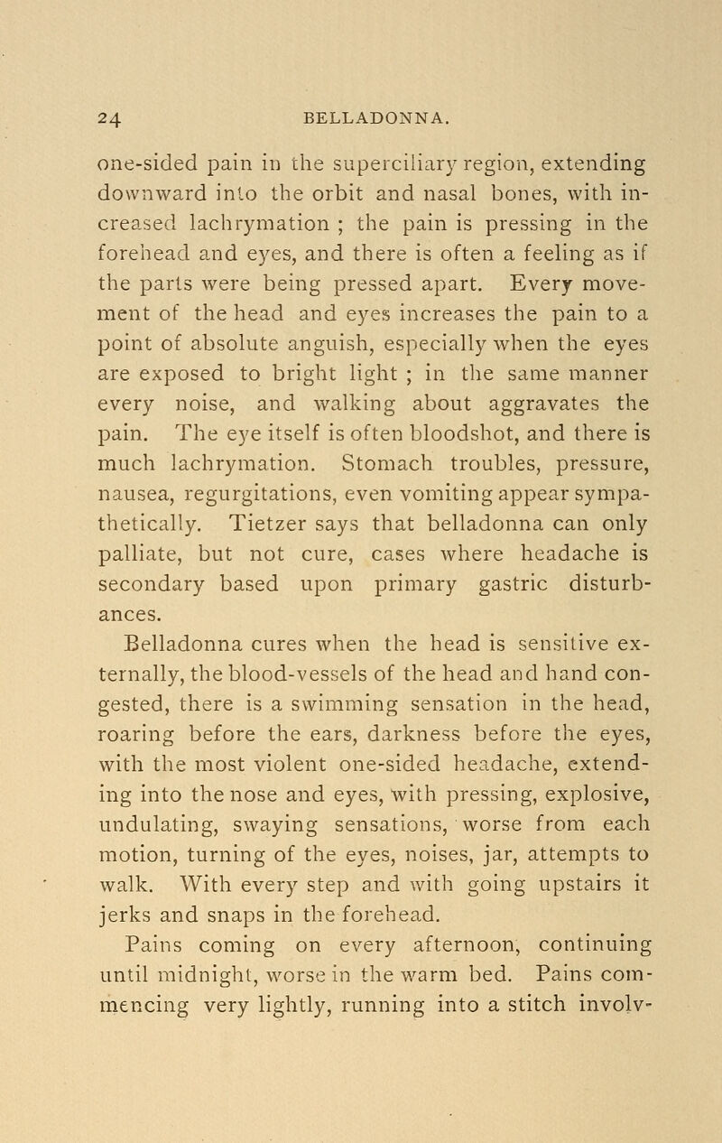 one-sided pain in the superciliary region, extending downward into the orbit and nasal bones, with in- creased lachrymation ; the pain is pressing in the forehead a,nd eyes, and there is often a feeling as if the parts were being pressed apart. Every move- ment of the head and eyes increases the pain to a point of absolute anguish, especially when the eyes are exposed to bright light ; in the same manner every noise, and walking about aggravates the pain. The eye itself is often bloodshot, and there is much lachrymation. Stomach troubles, pressure, nausea, regurgitations, even vomiting appear sympa- thetically. Tietzer says that belladonna can only palliate, but not cure, cases where headache is secondary based upon primary gastric disturb- ances. Belladonna cures when the head is sensitive ex- ternally, the blood-vessels of the head and hand con- gested, there is a swimming sensation in the head, roaring before the ears, darkness before the eyes, with the most violent one-sided headache, extend- ing into the nose and eyes, with pressing, explosive, undulating, swaying sensations, worse from each motion, turning of the eyes, noises, jar, attempts to walk. With every step and with going upstairs it jerks and snaps in the forehead. Pains coming on every afternoon, continuing until midnight, worse in the warm bed. Pains com- mencing very lightly, running into a stitch involv-