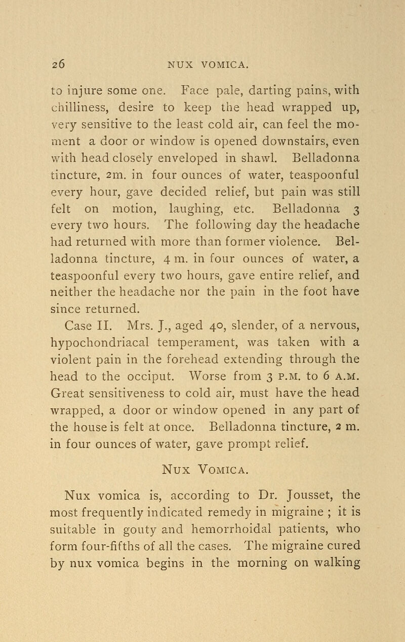 to injure some one. Face pale, darting pains, with chilliness, desire to keep the head wrapped up, very sensitive to the least cold air, can feel the mo- ment a door or window is opened downstairs, even with head closely enveloped in shawl. Belladonna tincture, 2m. in four ounces of water, teaspoonful every hour, gave decided relief, but pain was still felt on motion, laughing, etc. Belladonna 3 every two hours. The following day the headache had returned with more than former violence. Bel- ladonna tincture, 4 m. in four ounces of water, a teaspoonful every two hours, gave entire relief, and neither the headache nor the pain in the foot have since returned. Case II. Mrs. J., aged 40, slender, of a nervous, hypochondriacal temperament, was taken with a violent pain in the forehead extending through the head to the occiput. Worse from 3 p.m. to 6 a.m. Great sensitiveness to cold air, must have the head wrapped, a door or window opened in any part of the house is felt at once. Belladonna tincture, 2 m. in four ounces of water, gave prompt relief. Nux Vomica. Nux vomica is, according to Dr. Jousset, the most frequently indicated remedy in migraine ; it is suitable in gouty and hemorrhoidal patients, who form four-fifths of all the cases. The migraine cured by nux vomica begins in the morning on walking