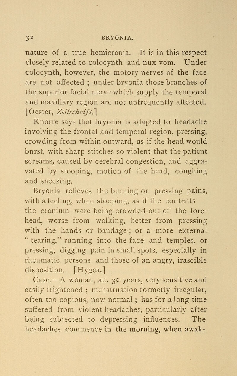 nature of a true hemicrania. It is in this respect closely related to colocynth and nux vom. Under colocynth, however, the motory nerves of the face are not affected ; under brvonia those branches of the superior facial nerve which supply the temporal and maxillary region are not unfrequently affected. [Oester, Zeitsch-ift.^^ Knorre says that bryonia is adapted to headache involving the frontal and temporal region, pressing, crowding from within outward, as if the head would burst, with sharp stitches so violent that the patient screams, caused by cerebral congestion, and aggra- vated by stooping, motion of the head, coughing and sneezing. Bryonia relieves the burning or pressing pains, with a feeling, when stooping, as if the contents the cranium were being crowded out of the fore- head, worse from walking, better from pressing with the hands or bandage ; or a more external  tearing, running into the face and temples, or pressing, digging pain in small spots, especially in rheumatic persons and those of an angry, irascible disposition. [Hygea.] Case.—A woman, aet. 30 years, very sensitive and easily frightened ; menstruation formerly irregular, often too copious, now normal ; has for along time suffered from violent headaches, particularly after being subjected to depressing influences. The headaches commence in the morning, when awak-