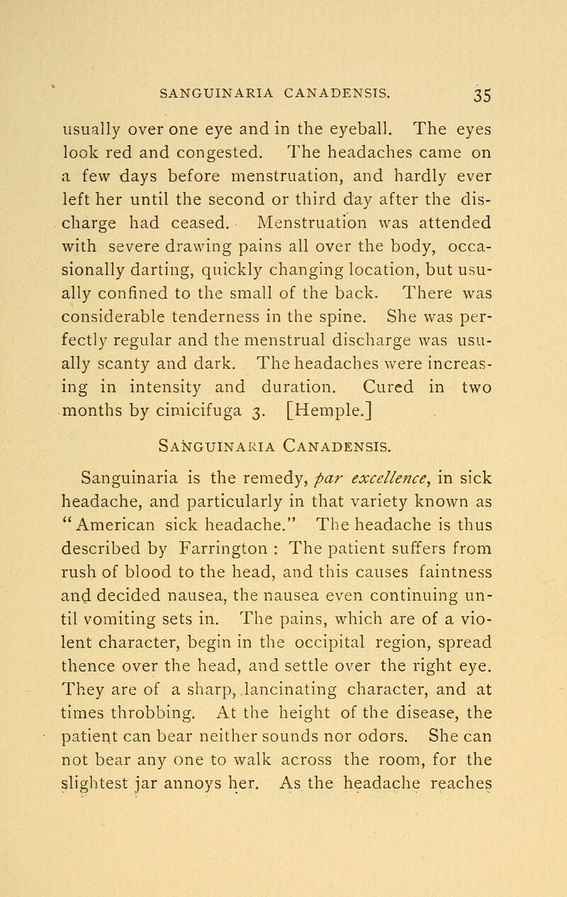 usually over one eye and in the eyeball. The eyes look red and congested. The headaches came on a few days before menstruation, and hardly ever left her until the second or third day after the dis- charge had ceased. Menstruation was attended with severe drawing pains all over the body, occa- sionally darting, quickly changing location, but usu- ally confined to the small of the back. There was considerable tenderness in the spine. She was per- fectly regular and the menstrual discharge was usu- ally scanty and dark. The headaches were increas- ing in intensity and duration. Cured in two months by cimicifuga 3. [Heniple.] Sanguinaria Canadensis. Sanguinaria is the remedy, par excellence, in sick headache, and particularly in that variety known as American sick headache. The headache is thus described by Farrington : The patient suffers from rush of blood to the head, and this causes faintness and decided nausea, the nausea even continuing un- til vomiting sets in. The pains, which are of a vio- lent character, begin in the occipital region, spread thence over the head, and settle over the right eye. They are of a sharp, lancinating character, and at times throbbing. At the height of the disease, the patient can bear neither sounds nor odors. She can not bear any one to walk across the room, for the slightest jar annoys her. As the headache reaches