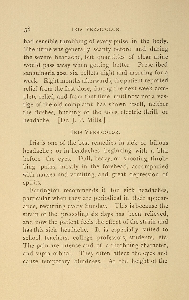 had sensible throbbing of every pulse in the body. The urine was generally scanty before and during the severe headache, but quantities of clear urine would pass away when getting better. Prescribed sanguinaria 200, six pellets night and morning for a week. Eight months afterwards, the patient reported relief from the first dose, during the next week com- plete relief, and from that time until now not a ves- tige of the old complaint has shown itself, neither the flushes, burning of the soles, electric thrill, or headache. [Dr. J. P. Mills.] Iris Versicolor. Iris is one of the best remedies in sick or bilious headache ; or in headaches beginning with a blur before the eyes. Dull, heavy, or shooting, throb- bing pains, mostly in the forehead, accompanied with nausea and vomiting, aad great depression of spirits. Farrington recommends it for sick headaches, particular when they are periodical in their appear- ance, recurring every Sunday. This is because the strain of the preceding six days has been relieved, and now the patient feels the effect of the strain and has this sick headache. It is especially suited to school teachers, college professors, students, etc. The pain are intense and of a throbbing character, and supra-orbital. They often affect the eyes and cause temporary blindness. At the height of the