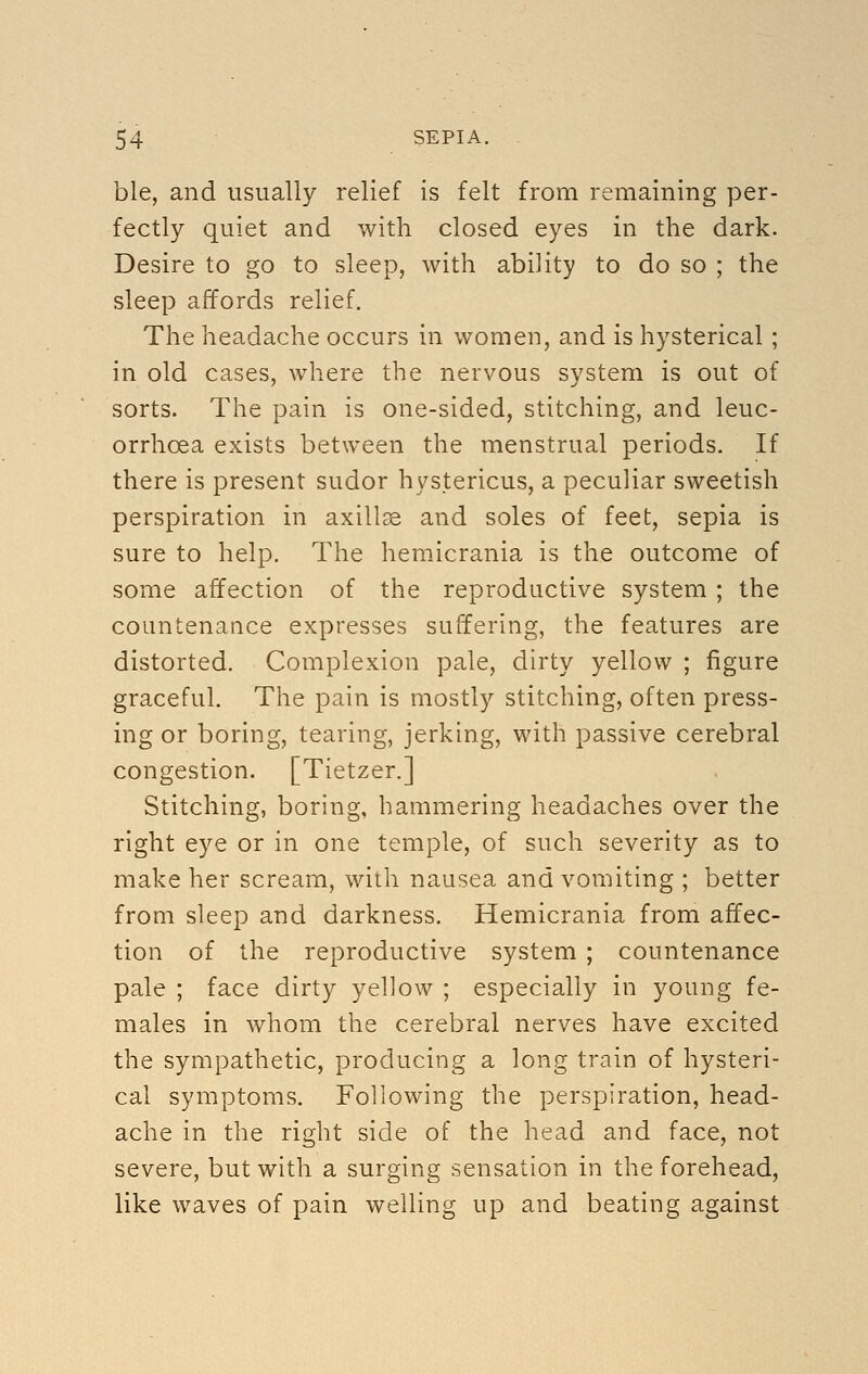 ble, and usually relief is felt from remaining per- fectly quiet and with closed eyes in the dark. Desire to go to sleep, with ability to do so ; the sleep affords relief. The headache occurs in women, and is hysterical ; in old cases, where the nervous system is out of sorts. The pain is one-sided, stitching, and leuc- orrhoea exists between the menstrual periods. If there is present sudor hystericus, a peculiar sweetish perspiration in axillae and soles of feet, sepia is sure to help. The hemicrania is the outcome of some affection of the reproductive system ; the countenance expresses suffering, the features are distorted. Complexion pale, dirty yellow ; figure graceful. The pain is mostly stitching, often press- ing or boring, tearing, jerking, with passive cerebral congestion. [Tietzer.] Stitching, boring, hammering headaches over the right eye or in one temple, of such severity as to make her scream, with nausea and vomiting ; better from sleep and darkness. Hemicrania from affec- tion of the reproductive system ; countenance pale ; face dirty yellow ; especially in young fe- males in whom the cerebral nerves have excited the sympathetic, producing a long train of hysteri- cal symptoms. Following the perspiration, head- ache in the right side of the head and face, not severe, but with a surging sensation in the forehead, like waves of pain welling up and beating against