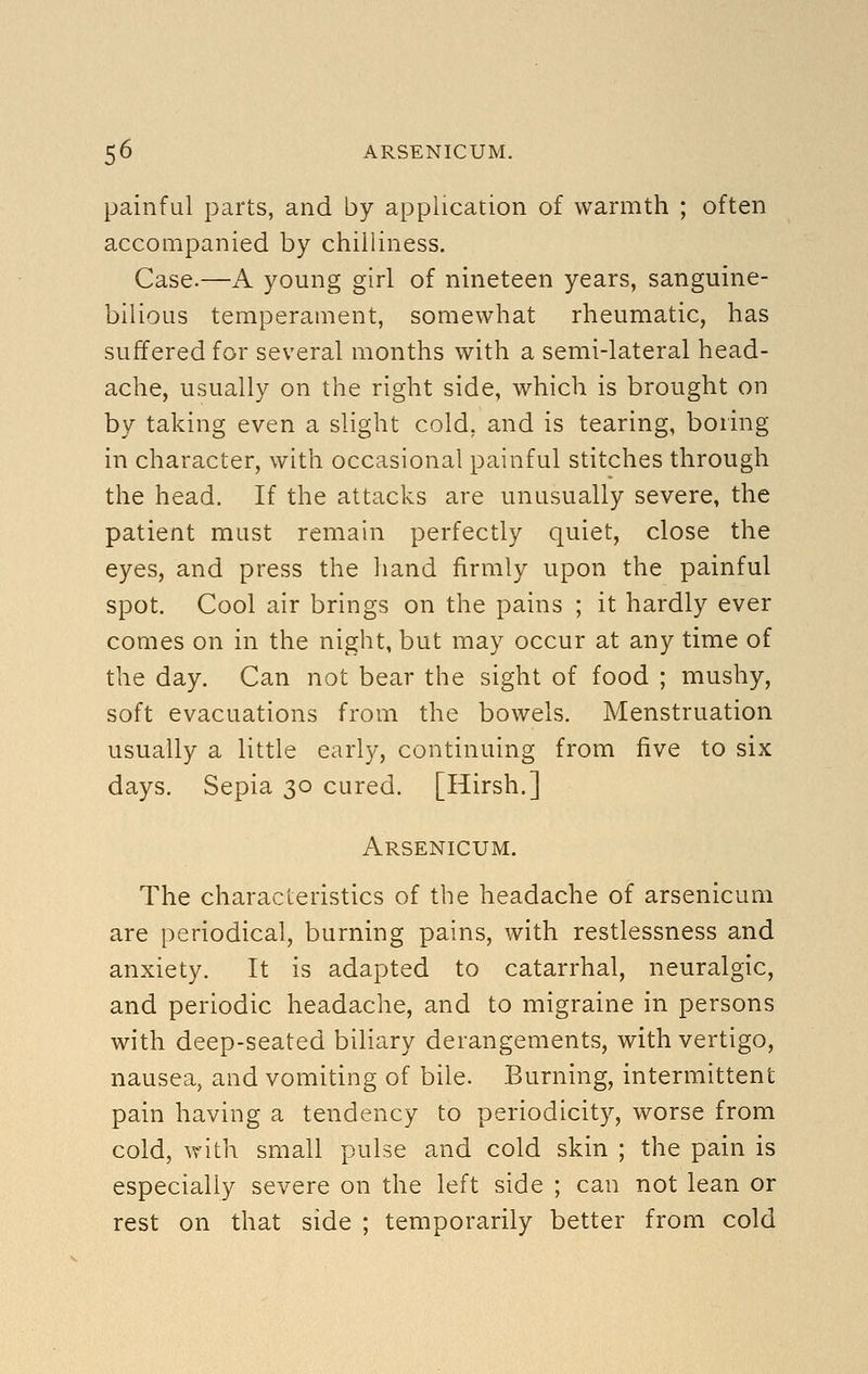 painful parts, and by application of warmth ; often accompanied by chilliness. Case.—A young girl of nineteen years, sanguine- bilious temperament, somewhat rheumatic, has suffered for several months with a semi-lateral head- ache, usually on the right side, which is brought on by taking even a slight cold, and is tearing, boring in character, with occasional painful stitches through the head. If the attacks are unusually severe, the patient must remain perfectly quiet, close the eyes, and press the hand firmly upon the painful spot. Cool air brings on the pains ; it hardly ever comes on in the night, but may occur at any time of the day. Can not bear the sight of food ; mushy, soft evacuations from the bowels. Menstruation usually a little early, continuing from five to six days. Sepia 30 cured. [Hirsh.] Arsenicum. The characteristics of the headache of arsenicum are periodical, burning pains, with restlessness and anxiety. It is adapted to catarrhal, neuralgic, and periodic headache, and to migraine in persons with deep-seated biliary derangements, with vertigo, nausea, and vomiting of bile. Burning, intermittent pain having a tendency to periodicity, worse from cold, with small pulse and cold skin ; the pain is especially severe on the left side ; can not lean or rest on that side ; temporarily better from cold