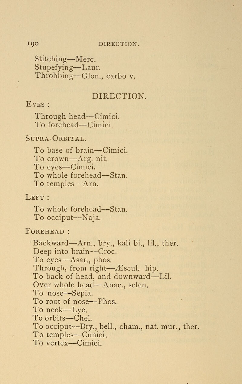 Stitching—Merc. Stupefying—Laur. Throbbing—Glon., carbo v. DIRECTION. Eyes : Through head—Cimici. To forehead—Cimici. Supra-Orbital. To base of brain—Cimici. To crown—Arg. nit. To eyes—Cimici. To whole forehead—Stan. To temples—Arn. Left : To whole forehead—Stan. To occiput—Naja. Forehead : Backward—Arn., bry., kali bi., lil,, ther. Deep into brain--Croc. To eyes—Asar., phos. Through, from right—^scul. hip. To back of head, and downward—Lil. Over whole head—Anac, selen. To nose—Sepia. To root of nose—Phos. To neck—Lye. To orbits—Chel. To occiput—Bry., bell., cham., nat. mur., ther. To temples—Cimici. To vertex—Cimici.