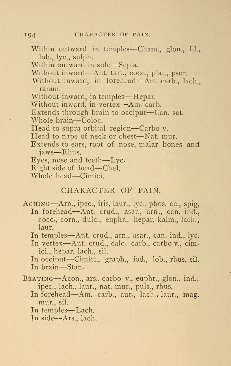 Within outward in temples—Cham., glon., HI., lob., lye, sulph. Within outward in side—Sepia. Without inward—Ant. tart., cocc, plat., psor. Without inward, in forehead—Am. carb,, lach., ranun. Without inward, in temples—Hepar. Without inward, in vertex—Am. carb. Extends through brain to occiput—Can. sat. Whole brain—Coloc. Head to supra-orbital region—Carbo v. Head to nape of neck or chest—Nat. mur. Extends to ears, root of nose, malar bones and jaws—Rhus. Eyes, nose and teeth—Lye. Right side of head—Chel. Whole head—Cimici. CHARACTER OF PAIN. Aching—Arn., ipec, iris, laur., lye, phos. ac, spig. In forehead—Ant. crud., asar., arn., can. ind., cocc, corn., dulc, euphr., hepar, kalm., lach., laur. In temples—Ant. crud., arn., asar., can. ind., lye. In vertex—Ant. crud., calc. carb., carbo v., cim- ici., hepar, lach., sil. In occiput—Cimici., graph., iod., lob., rhus, sil. In brain—Stan. Beating—Aeon., ars., carbo v., euphr., glon., ind., ipec, lach., laur., nat. mur., puis., rhus. In forehead—Am. carb., aur., lach., laur., mag. mur., sil. In temples—Lach. In side—Ars., lach.