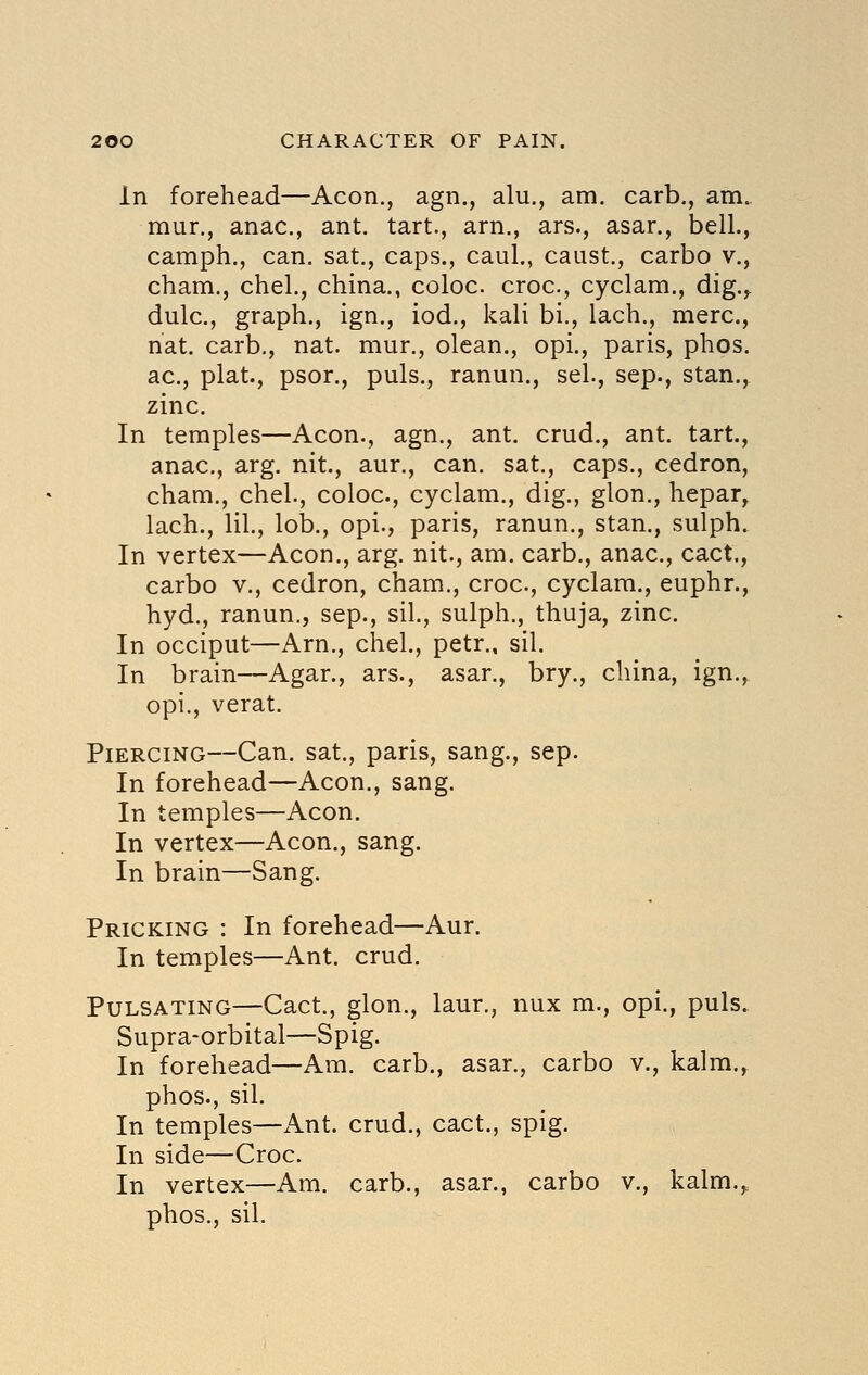 In forehead—Aeon., agn., alu., am. carb., am. mur., anac., ant. tart., arn., ars., asar., bell., camph., can. sat., caps., caul., caast., carbo v., cham., chel., china., coloc. croc, cyclam., dig.,, dulc, graph., ign., iod., kali bi., lach., mere, nat, carb., nat. mur., olean., opi., paris, phos. ac, plat., psor., puis., ranun., sel., sep., stan., zinc. In temples—Aeon., agn., ant. crud., ant. tart, anac, arg. nit., aur., can. sat., caps., cedron, cham., chel., coloc, cyclam., dig., glon., hepar^ lach., lil, lob., opi., paris, ranun., stan., sulph. In vertex—Aeon,, arg. nit., am. carb., anac, cact., carbo v., cedron, cham., croc, cyclam., euphr., hyd., ranun., sep., sil., sulph., thuja, zinc. In occiput—Arn., chel., petr., sil. In brain—Agar., ars., asar., bry., china, ign.,, opi., verat. Piercing—Can. sat., paris, sang., sep. In forehead—Aeon., sang. In temples—Aeon. In vertex—Aeon., sang. In brain—Sang. Pricking : In forehead—Aur. In temples—Ant. crud. Pulsating—Cact., glon., laur., nux m., opi., puis. Supra-orbital—Spig. In forehead—Am. carb., asar., carbo v., kalm., phos., sil. In temples—Ant. crud., cact., spig. In side—Croc. In vertex—Am. carb., asar., carbo v., kalm.,. phos., sil.