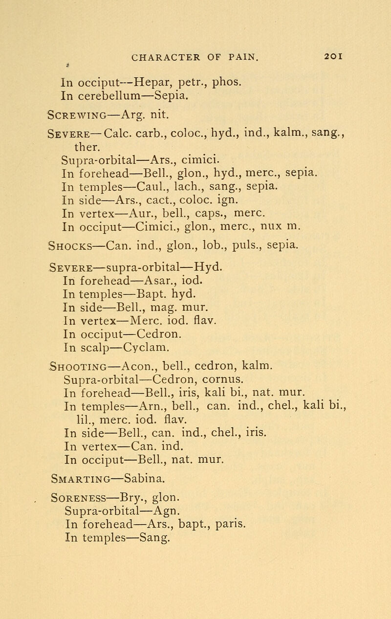 In occiput—Hepar, petr., phos. In cerebellum—Sepia. Screwing—Arg. nit. Severe—Calc. carb., coloc, hyd., ind., kalm., sang., then Supra-orbital—Ars., cimici. In forehead—Bell, glon., hyd., mere, sepia. In temples—Caul, lach., sang., sepia. In side—Ars., cact., coloc. ign. In vertex—Aur., bell., caps., mere. In occiput—Cimici., glon., mere, nux m. Shocks—Can. ind., glon., lob., puis., sepia. Severe—supra-orbital—Hyd. In forehead—Asar., iod. In temples—Bapt. hyd. In side—Bell., mag. mur. In vertex—Merc. iod. flav. In occiput—Cedron. In scalp—Cyclam. Shooting—Aeon., bell., cedron, kalm. Supra-orbital—Cedron, cornus. In forehead—Bell., iris, kali bi., nat. mur. In temples—Arn., bell., can. ind., chel., kali bi., lil., mere. iod. flav. In side—Bell., can. ind., chel., iris. In vertex—Can. ind. In occiput—Bell., nat. mur. Smarting—Sabina. Soreness—Bry., glon. Supra-orbital—Agn. In forehead—Ars., bapt, paris. In temples—Sang.