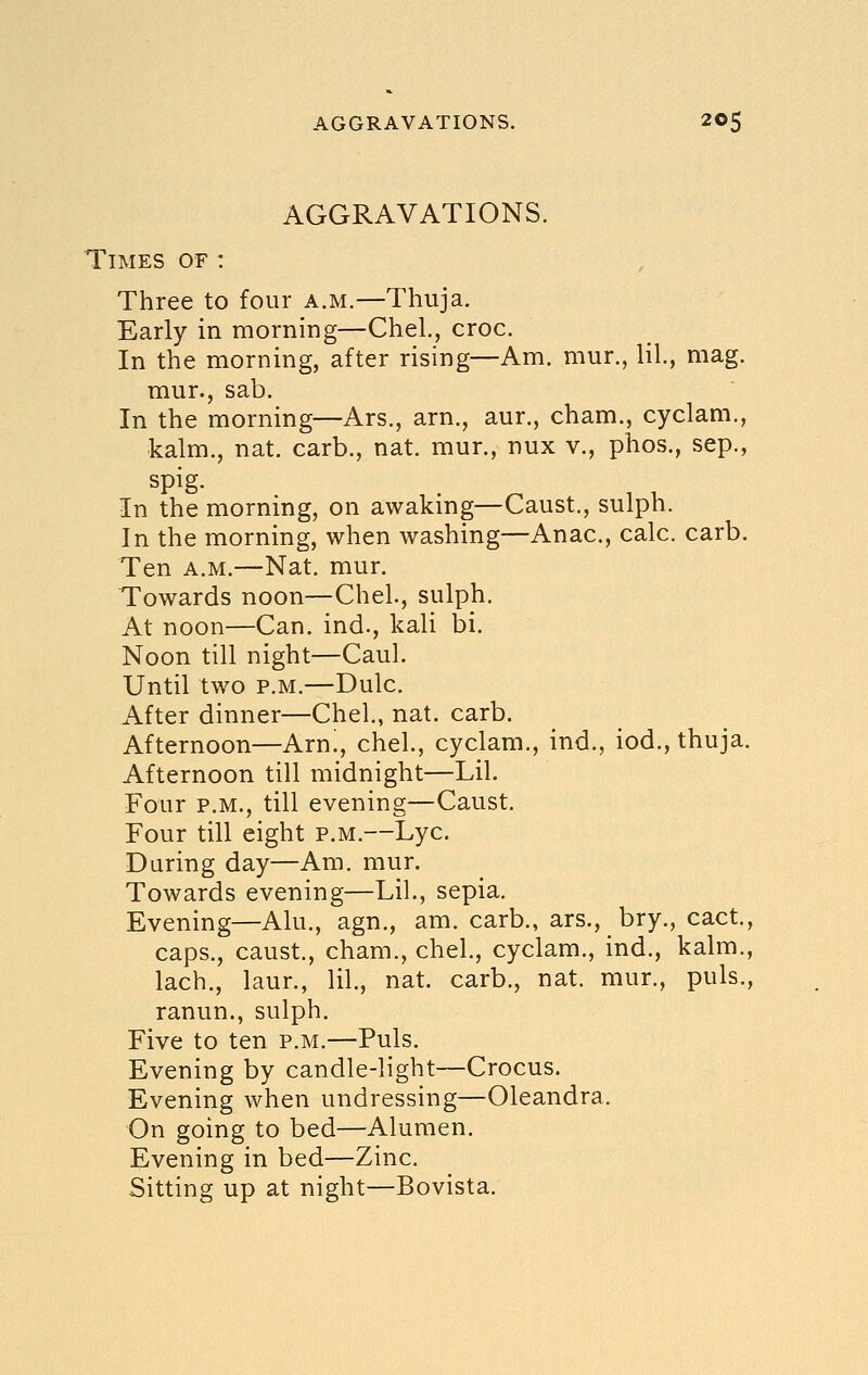 AGGRAVATIONS. Times of : Three to four a.m.—Thuja. Early in morning—Chel., croc. In the morning, after rising—Am. mur., lil, mag. mur., sab. In the morning—Ars., arn., aur., cham., cyclam., kalm., nat. carb., nat. mur., nux v., phos., sep., spig. , . In the morning, on awaking—Caust., sulph. In the morning, when washing—Anac, calc. carb. Ten A.M.—Nat. mur. Towards noon—Chel., sulph. At noon—Can. ind., kali bi. Noon till night—Caul. Until two P.M.—Dulc. After dinner—Chel, nat. carb. Afternoon—Arn!, chel., cyclam., ind., iod., thuja. Afternoon till midnight—Lil. Four P.M., till evening—Caust. Four till eight p.m.—Lye. During day—Am. mur. Towards evening—Lil., sepia. Evening—Alu., agn., am. carb., ars., bry., cact., caps., caust., cham., chel., cyclam., ind., kalm., lach., laur., lil., nat. carb., nat. mur., puis., ranun., sulph. Five to ten p.m.—Puis. Evening by candle-light—Crocus. Evening when undressing—Oleandra. On going to bed—Alumen. Evening in bed—Zinc. Sitting up at night—Bovista.