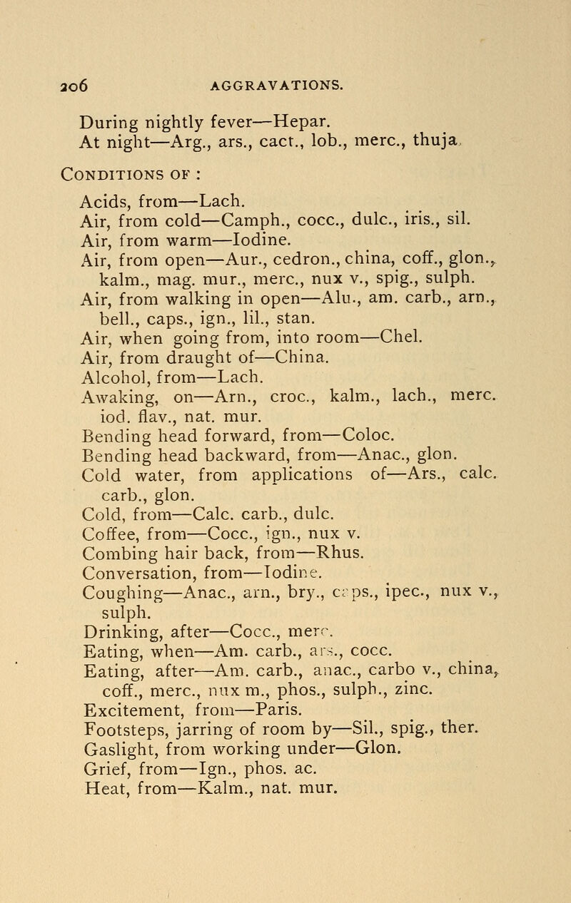 During nightly fever—Hepar. At night—Arg., ars., cact., lob., mere, thuja, Conditions of : Acids, from—Lach. Air, from cold—Camph., cocc, dulc, iris., sil. Air, from warm—Iodine. Air, from open—Aur., cedron., china, coff., glon.,. kalm., mag. mur., mere, nux v., spig., sulph. Air, from walking in open—Alu., am. carb., arn., bell, caps., ign., lil., stan. Air, when going from, into room—Chel. Air, from draught of—China. Alcohol, from—Lach. Awaking, on—Arn., croc, kalm., lach., mere. iod. flav., nat. mur. Bending head forward, from—Coloc. Bending head backward, from—Anac, glon. Cold water, from applications of—Ars., calc. carb., glon. Cold, from—Calc. carb., dulc. Coffee, from—Cocc, ign., nux v. Combing hair back, from—Rhus. Conversation, from—Iodine. Coughing—Anac, am., bry., crps., ipec, nux v., sulph. Drinking, after—Cocc, mere. Eating, when—Am. carb., ars., cocc. Eating, after—-Am. carb., anac, carbo v., china^ coff., mere, nux m., phos., sulph., zinc. Excitement, from—Paris. Footsteps, jarring of room by—Sil., spig., ther. Gaslight, from working under—Glon. Grief, from—Ign., phos. ac Heat, from—Kalm., nat. mur.