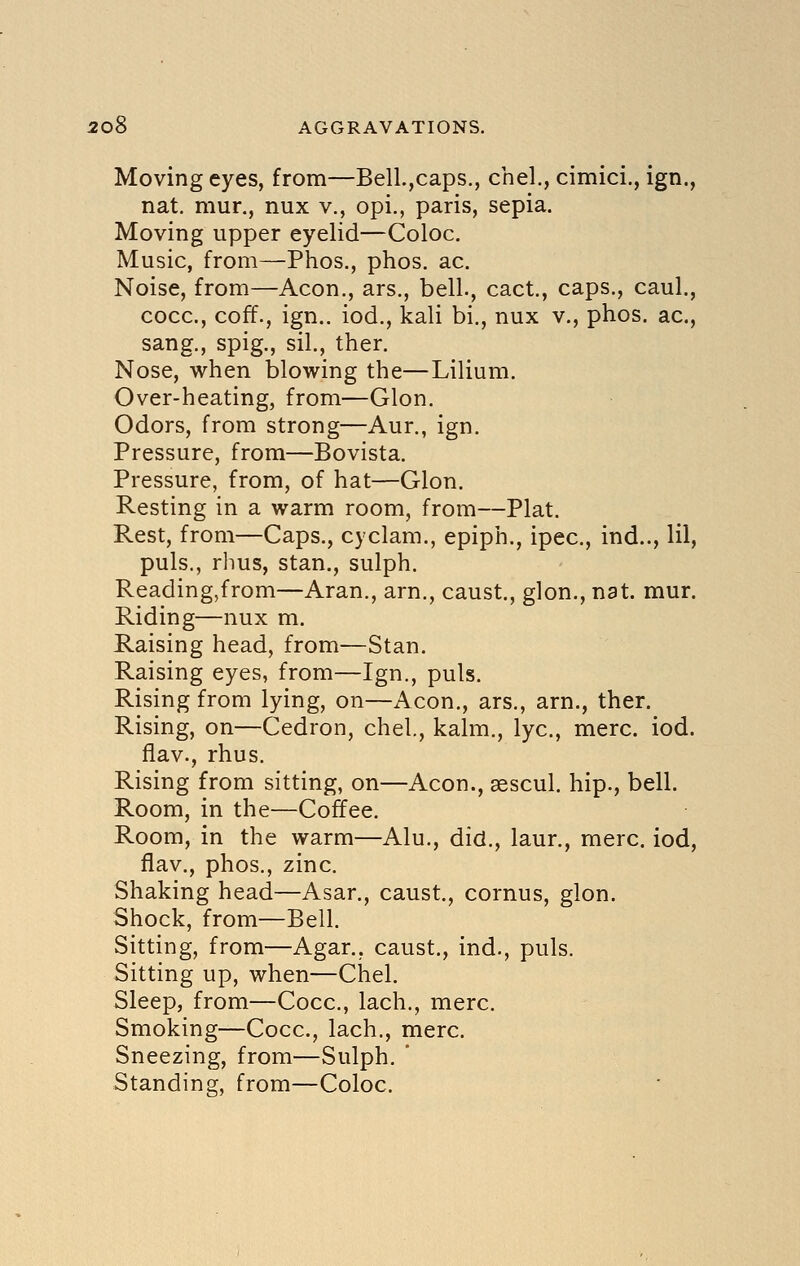 Moving eyes, from—Bell.,caps., chel., cimici., ign., nat. mur., nux v., opi., paris, sepia. Moving upper eyelid—Coloc. Music, from—Phos., phos. ac. Noise, from—Aeon., ars., bell., cact., caps., caul., cocc, coff., ign.. iod., kali bi., nux v., phos. ac, sang., spig., sil., ther. Nose, when blowing the—Lilium. Over-heating, from—Glon. Odors, from strong—Aur., ign. Pressure, from—Bovista. Pressure, from, of hat—Glon. Resting in a warm room, from—Plat. Rest, from—Caps., cyclam., epiph., ipec, ind.., HI, puis., rhus, Stan., sulph. Reading,from—Aran., am., caust., glon., nat. mur. Riding—nux m. Raising head, from—Stan. Raising eyes, from—Ign., puis. Rising from lying, on—Aeon., ars., arn., ther. Rising, on—Cedron, chel., kalm., lye, mere. iod. flav., rhus. Rising from sitting, on—Aeon., sescul. hip., bell. Room, in the—Coffee. Room, in the warm—Alu., did., laur., mere, iod, flav., phos., zinc. Shaking head—Asar., caust., cornus, glon. Shock, from—Bell. Sitting, from—Agar., caust., ind., puis. Sitting up, when—Chel. Sleep, from—Cocc, lach., mere. Smoking—Cocc, lach., mere Sneezing, from—Sulph.  Standing, from—Coloc.