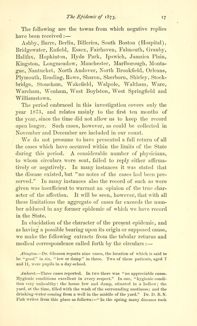 The following are the towns from which negative replies have been received :— Ashbj, Barre, Berlin, Billerica, South Boston (Hospital), Bridgewater, Enfield, Essex, Fairhaven, Falmouth, Granby, Halifax, Hopkinton, Hyde Park, Ipswich, Jamaica Plain, Kingston, Longmeadow, Manchester, Marlborough, Monta- gue, Nantucket, North Andover, North Brookfield, Orleans, Plymouth, Reading, Eowe, Sharon, Sherborn, Shirley, Stock- bridge, Stoneham, Wakefield, Walpole, Waltham, Ware, Wareham, Weuham, West Boylston, West Springfield and Williamstown. The period embraced in this investigation covers only the year 1873, and relates mainly to the first ten months of the year, since the time did not allow us to keep the record open longer. Such cases, however, as could be collected in November and December are included in our count. We do not presume to have presented a full return of all the cases which have occurred within the limits of the State during this period. A considerable number of physicians, to whom circulars were sent, failed to reply either affirma- tively or negatively. In many instances it was stated that the disease existed, but no notes of the cases had been pre- served. In many instances also the record of such as were given was insufficient to warrant an opinion of the true char- acter of the affection. It will be seen, however, that with all these limitations the aggregate of cases far exceeds the num- ber adduced in any former epidemic of which we have record in the State. In elucidation of the character of the present epidemic, and as having a possible bearing upon its origin or supposed cause, we make the following extracts from the tabular returns and medical correspondence called forth by the circulars :— AUngton.—Dr. Gleason reports nine cases, the location of which is said to be good in six, low or damp in three. Two of these i^aticuts, aged 7 and 11, were pupils in a day-school. Amherst.—Three cases reported. In two there was no appreciable cause. Hygienic conditions excellent in every respect. In one,  hygienic condi- tion very unhealthy: the house low and damp, situated in a hollow; the yard, at the time, filled with Lhe wash of the surrounding nastiness; and the drinking-water coming from a well in the middle of the yard. Dr. D. B. N. Fish writes from this place as follows:— In the spring many diseases took