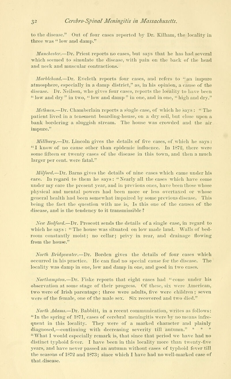 to tlie disease. Out of four cases rei)orted by Dr. Killiam, the locality in three was  low and damj). Mancheste7\—Dr. Priest re^jorts no cases, hut says that he has had several which seemed to simulate the disease, with pain on the bade of the head and neck and muscular contractions. Marhlehead.—Dr. Eveleth rei^orts four cases, and refers to  an impure atmosphere, especially in a damp district, as, in his opinion, a cause of the disease. Dr. Neilson, who gives four cases, reports the locality to have been  low and dry  in two,  low and damp  in one, and in one,  high and dry. Methuen.—Dr. Chamberlain reports a single case, of which he says :  The patient lived in a tenement boarding-house, on a dry soil, but close upon a bank bordering a sluggish stream. The house was crowded and the air impure. MilTbury.—Dr. Lincoln gives the details of five cases, of which he says :  I know of no cause other than epidemic influence. In 1872, there were some iifteen or twenty cases of the disease in this town, and then a much larger per cent, were fatal. Milford.—Dr. Barns gives the details of nine cases which came under his care. In regard to them he says :  Nearly all the cases which have come under my care the present year, and in ]Drevious ones, have been those whose physical and mental powers had been more or less overtaxed or whose general health had been somewhat impaired by some previous disease. This being the fact the question with me is. Is this one of the causes of the disease, and is the tendency to it transmissible ? New Bedford.—Dr. Prescott sends the details of a single case, in regard to which he says :  The house was situated on low made land. Walls of bed- room constantly moist; no cellar; privy in rear, and drainage flowing from the house. North Bridgewater.—Dr. Borden gives the details of foiu' cases which occui'red in his practice. He can find no special cause for the disease. The locality was damp in one, low and damjp in one, and good in two cases. Northampton.—Dr. Fiske reports that eight cases had  come under his observation at some stage of their progress. Of these, six were American, two were of Irish parentage ; three were adults, five were children ; seven were of the female, one of the male sex. Six recovered and two died. North Adams.—Dr. Babbitt, in a recent communication, writes as follows: In the spring of 1871, cases of cerebral meningitis were by no means infre- quent in this locality. They were of a marked character and plainly diagnosed,—continuing with decreasing severity till autumn. * * *  What I would especially remark is, that since that period we have had no distinct typhoid fever. I have been in this locality more than twenty-five years, and have never passed an autumn without cases of typhoid fever till the seasons of 1872 and 1873; since which I have had no well-marked case of that .disease.